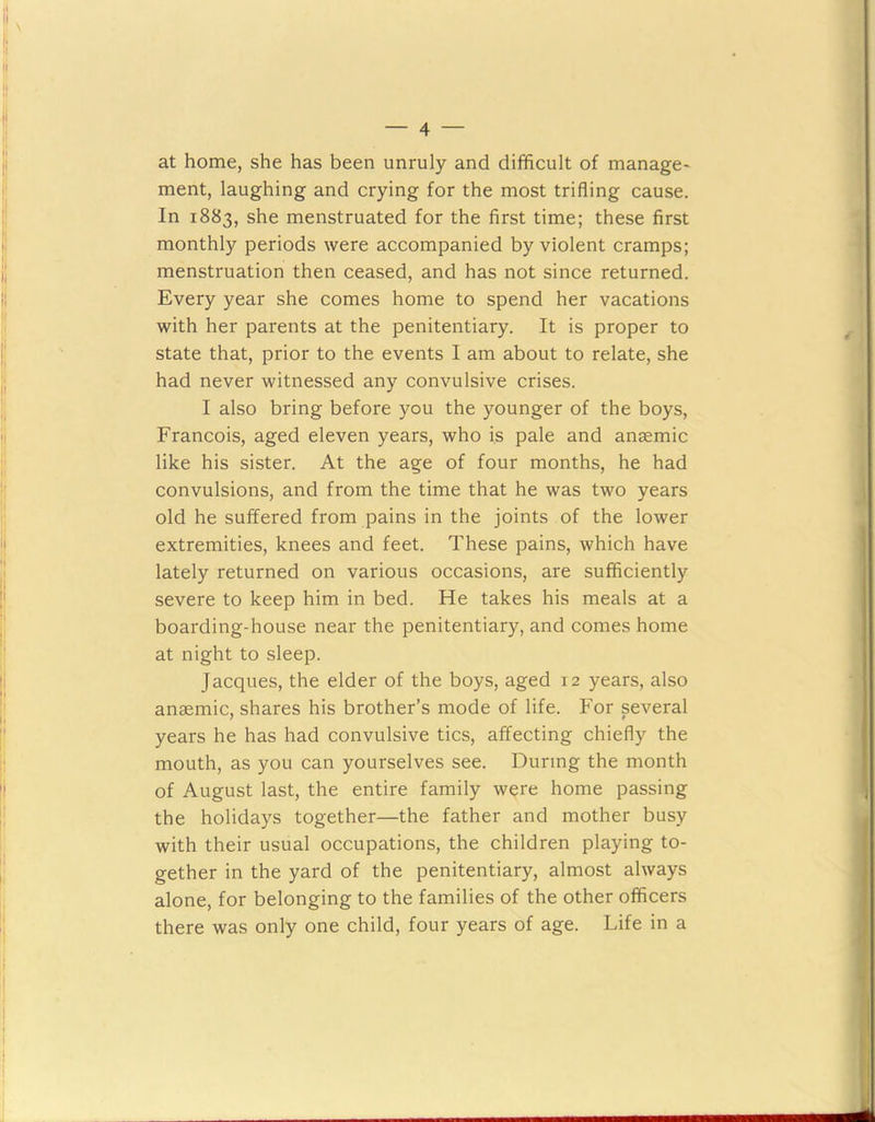 at home, she has been unruly and difficult of manage- ment, laughing and crying for the most trifling cause. In 1883, she menstruated for the first time; these first monthly periods were accompanied by violent cramps; menstruation then ceased, and has not since returned. Every year she comes home to spend her vacations with her parents at the penitentiary. It is proper to state that, prior to the events I am about to relate, she had never witnessed any convulsive crises. I also bring before you the younger of the boys, Francois, aged eleven years, who is pale and anaemic like his sister. At the age of four months, he had convulsions, and from the time that he was two years old he suffered from pains in the joints of the lower extremities, knees and feet. These pains, which have lately returned on various occasions, are sufficiently severe to keep him in bed. He takes his meals at a boarding-house near the penitentiary, and comes home at night to sleep. Jacques, the elder of the boys, aged 12 years, also anaemic, shares his brother’s mode of life. For several years he has had convulsive tics, affecting chiefly the mouth, as you can yourselves see. During the month of August last, the entire family were home passing the holidays together—the father and mother busy with their usual occupations, the children playing to- gether in the yard of the penitentiary, almost always alone, for belonging to the families of the other officers there was only one child, four years of age. Life in a