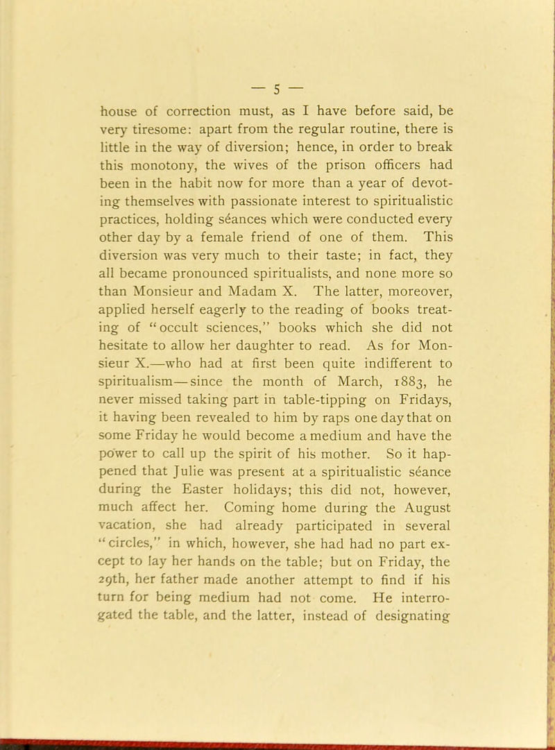 house of correction must, as I have before said, be very tiresome: apart from the regular routine, there is little in the way of diversion; hence, in order to break this monotony, the wives of the prison officers had been in the habit now for more than a year of devot- ing themselves with passionate interest to spiritualistic practices, holding stances which were conducted every other day by a female friend of one of them. This diversion was very much to their taste; in fact, they all became pronounced spiritualists, and none more so than Monsieur and Madam X. The latter, moreover, applied herself eagerly to the reading of books treat- ing of “occult sciences,” books which she did not hesitate to allow her daughter to read. As for Mon- sieur X.—who had at first been quite indifferent to spiritualism—since the month of March, 1883, he never missed taking part in table-tipping on Fridays, it having been revealed to him by raps one day that on some Friday he would become a medium and have the power to call up the spirit of his mother. So it hap- pened that Julie was present at a spiritualistic seance during the Easter holidays; this did not, however, much affect her. Coming home during the August vacation, she had already participated in several “circles,” in which, however, she had had no part ex- cept to lay her hands on the table; but on Friday, the 29th, her father made another attempt to find if his turn for being medium had not come. He interro- gated the table, and the latter, instead of designating