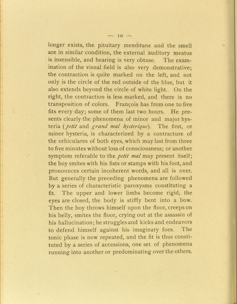 IO longer exists, the pituitary membrane and the smell are in similar condition, the external auditory meatus is insensible, and hearing is very obtuse. The exam- ination of the visual field is also very demonstrative; the contraction is quite marked on the left, and not only is the circle of the red outside of the blue, but it also extends beyond the circle of white light. On the right, the contraction is less marked, and there is no transposition of colors. Francois has from one to five fits every day; some of them last two hours. He pre- sents clearly the phenomena of minor and major hys- teria (petit and grand mal hysterique). The first, or minor hysteria, is characterized by a contracture of the orbiculares of both eyes, which may last from three to five minutes without loss of consciousness; or another symptom referable to the petit mal may present itself; the boy smites with his fists or stamps with his foot, and pronounces certain incoherent words, and all is over. But generally the preceding phenomena are followed by a series of characteristic paroxysms constituting a fit. The upper and lower limbs become rigid, the eyes are closed, the body is stiffly bent into a bow. Then the boy throws himself upon the floor, creeps on his belly, smites the floor, crying out at the assassin of his hallucination; he strugglesand kicks and endeavors to defend himself against his imaginary foes. The tonic phase is now repeated, and the fit is thus consti- tuted by a series of accessions, one set of phenomena running into another or predominating over the others.
