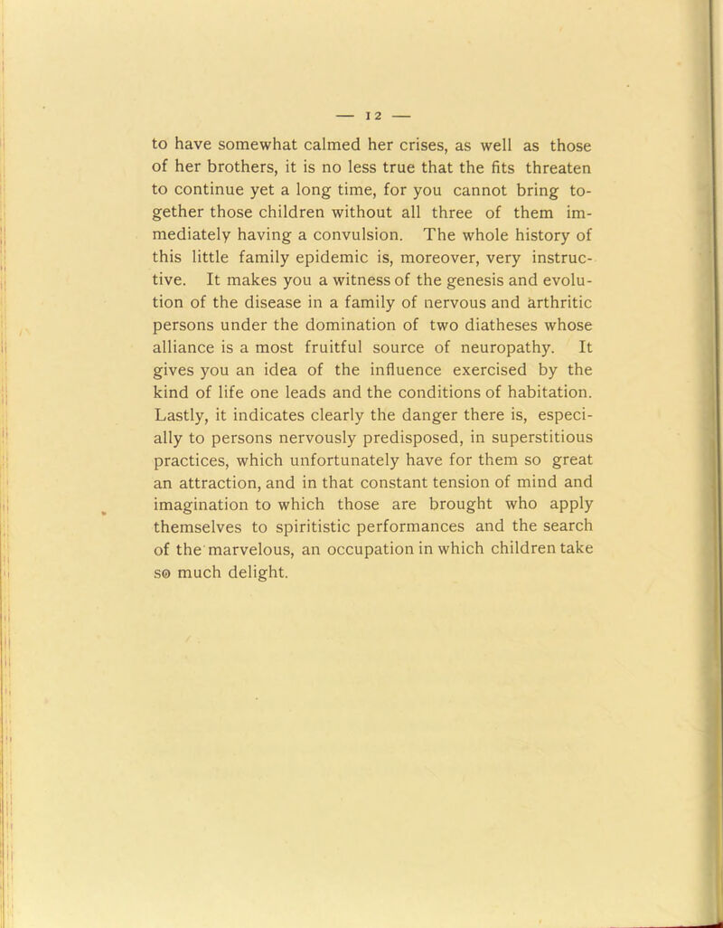 to have somewhat calmed her crises, as well as those of her brothers, it is no less true that the fits threaten to continue yet a long time, for you cannot bring to- gether those children without all three of them im- mediately having a convulsion. The whole history of this little family epidemic is, moreover, very instruc- tive. It makes you a witness of the genesis and evolu- tion of the disease in a family of nervous and arthritic persons under the domination of two diatheses whose alliance is a most fruitful source of neuropathy. It gives you an idea of the influence exercised by the kind of life one leads and the conditions of habitation. Lastly, it indicates clearly the danger there is, especi- ally to persons nervously predisposed, in superstitious practices, which unfortunately have for them so great an attraction, and in that constant tension of mind and imagination to which those are brought who apply themselves to spiritistic performances and the search of the marvelous, an occupation in which children take s© much delight.
