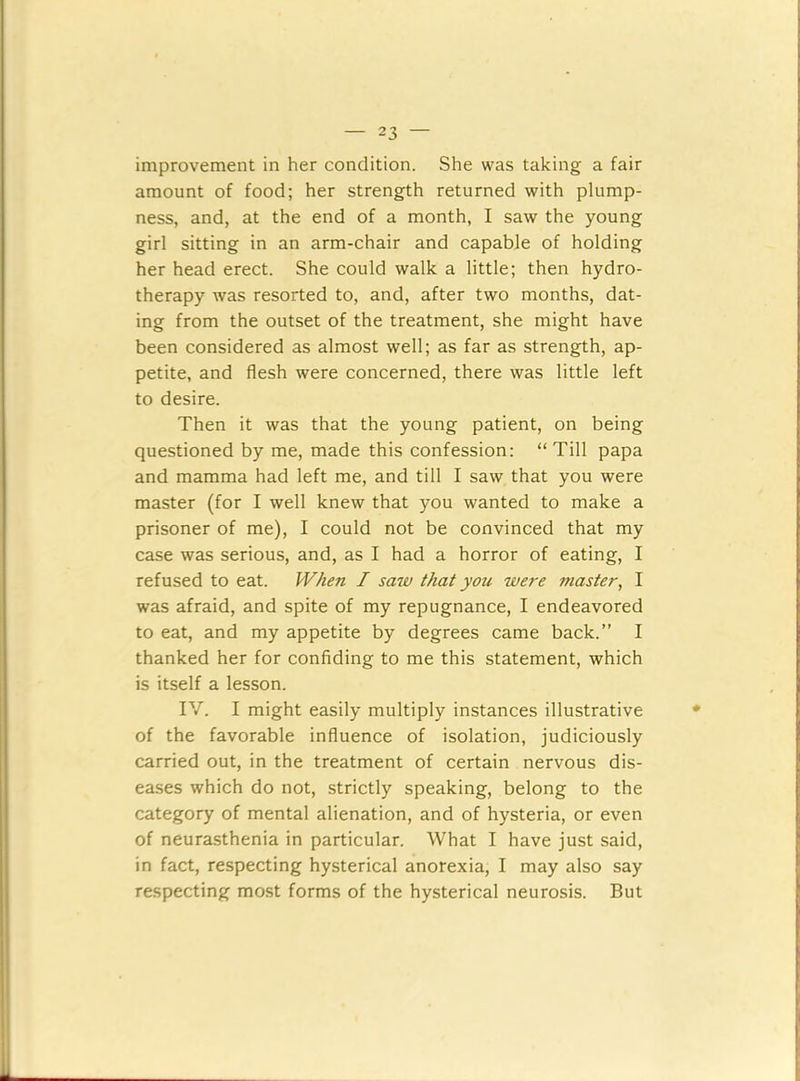 improvement in her condition. She was taking a fair amount of food; her strength returned with plump- ness, and, at the end of a month, I saw the young girl sitting in an arm-chair and capable of holding her head erect. She could walk a little; then hydro- therapy was resorted to, and, after two months, dat- ing from the outset of the treatment, she might have been considered as almost well; as far as strength, ap- petite, and flesh were concerned, there was little left to desire. Then it was that the young patient, on being questioned by me, made this confession: “Till papa and mamma had left me, and till I saw that you were master (for I well knew that you wanted to make a prisoner of me), I could not be convinced that my case was serious, and, as I had a horror of eating, I refused to eat. When I saw that you were master, I was afraid, and spite of my repugnance, I endeavored to eat, and my appetite by degrees came back.” I thanked her for confiding to me this statement, which is itself a lesson. IV. I might easily multiply instances illustrative of the favorable influence of isolation, judiciously carried out, in the treatment of certain nervous dis- eases which do not, strictly speaking, belong to the category of mental alienation, and of hysteria, or even of neurasthenia in particular. What I have just said, in fact, respecting hysterical anorexia, I may also say respecting most forms of the hysterical neurosis. But