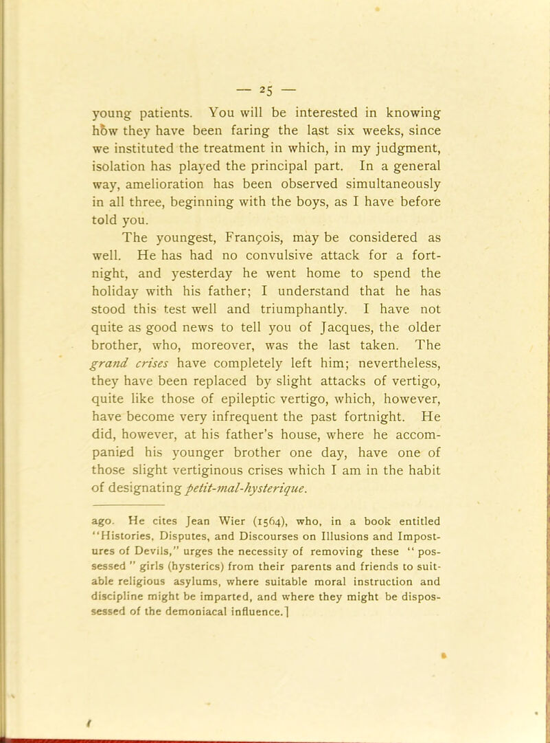 young patients. You will be interested in knowing how they have been faring the last six weeks, since we instituted the treatment in which, in my judgment, isolation has played the principal part. In a general way, amelioration has been observed simultaneously in all three, beginning with the boys, as I have before told you. The youngest, Francois, may be considered as well. He has had no convulsive attack for a fort- night, and yesterday he went home to spend the holiday with his father; I understand that he has stood this test well and triumphantly. I have not quite as good news to tell you of Jacques, the older brother, who, moreover, was the last taken. The grand crises have completely left him; nevertheless, they have been replaced by slight attacks of vertigo, quite like those of epileptic vertigo, which, however, have become very infrequent the past fortnight. He did, however, at his father’s house, where he accom- panied his younger brother one day, have one of those slight vertiginous crises which I am in the habit of designating petit-vial-hysteriqne. ago. He cites Jean Wier (1564), who. in a book entitled “Histories, Disputes, and Discourses on Illusions and Impost- ures of Devils,” urges the necessity of removing these “ pos- sessed ” girls (hysterics) from their parents and friends to suit- able religious asylums, where suitable moral instruction and discipline might be imparted, and where they might be dispos- sessed of the demoniacal influence.! t