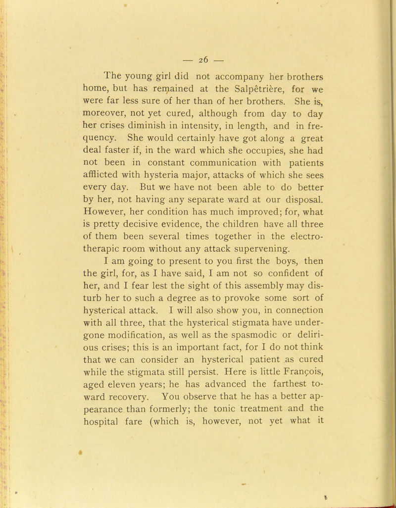 The young girl did not accompany her brothers home, but has remained at the Salpetriere, for we were far less sure of her than of her brothers. She is, moreover, not yet cured, although from day to day her crises diminish in intensity, in length, and in fre- quency. She would certainly have got along a great deal faster if, in the ward which she occupies, she had not been in constant communication with patients afflicted with hysteria major, attacks of which she sees every day. But we have not been able to do better by her, not having any separate ward at our disposal. However, her condition has much improved; for, what is pretty decisive evidence, the children have all three of them been several times together in the electro- therapic room without any attack supervening. I am going to present to you first the boys, then the girl, for, as I have said, I am not so confident of her, and I fear lest the sight of this assembly may dis- turb her to such a degree as to provoke some sort of hysterical attack. I will also show you, in connection with all three, that the hysterical stigmata have under- gone modification, as well as the spasmodic or deliri- ous crises; this is an important fact, for I do not think that we can consider an hysterical patient as cured while the stigmata still persist. Here is little Franpois, aged eleven years; he has advanced the farthest to- ward recovery. You observe that he has a better ap- pearance than formerly; the tonic treatment and the hospital fare (which is, however, not yet what it « \ I