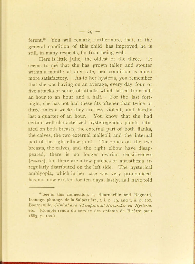 ferent.* You will remark, furthermore, that, if the general condition of this child has improved, he is still, in many respects, far from being well. Here is little Julie, the oldest of the three. It seems to me that she has grown taller and stouter within a month; at any rate, her condition is much more satisfactory. As to her hysteria, you remember that she was having on an average, every day four or five attacks or series of attacks which lasted from half an hour to an hour and a half. For the last fort- night, she has not had these fits oftener than twice or three times a week; they are less violent, and hardly last a quarter of an hour. You know that she had certain well-characterized hysterogenous points, situ- ated on both breasts, the external part of both flanks, the calves, the two external malleoli, and the internal part of the right elbow-joint. The zones on the two breasts, the calves, and the right elbow have disap- peared; there is no longer ovarian sensitiveness (ovarie), but there are a few patches of anaesthesia ir- regularly distributed on the left side. The hysterical amblyopia, which in her case was very pronounced, has not now existed for ten days; lastly, as I have told * See in this connection, i, Bourneville and Regnard, Iconogr. photogr. de la Salpetrifere, t. i, p 49, and t. ii, p. 202. Bourneville, Clinical and Therapeutical Researches on Hysteria. etc. (Compte rendu du service des tnfanis de Bicetre pour 1883, p. 100.)