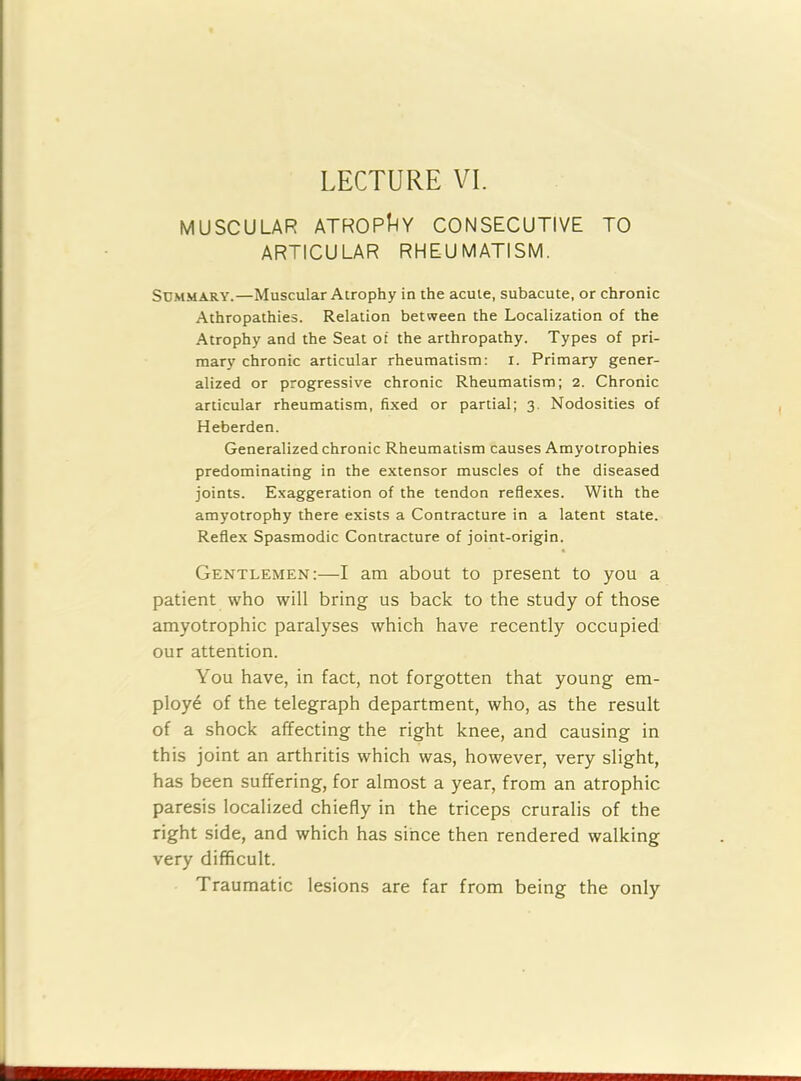 LECTURE VI. MUSCULAR ATROPHY CONSECUTIVE TO ARTICULAR RHEUMATISM. Summary.—Muscular Atrophy in the acute, subacute, or chronic Athropathies. Relation between the Localization of the Atrophy and the Seat of the arthropathy. Types of pri- mary chronic articular rheumatism: I. Primary gener- alized or progressive chronic Rheumatism; 2. Chronic articular rheumatism, fixed or partial; 3. Nodosities of Heberden. Generalized chronic Rheumatism causes Amyotrophies predominating in the extensor muscles of the diseased joints. Exaggeration of the tendon reflexes. With the amyotrophy there exists a Contracture in a latent state. Reflex Spasmodic Contracture of joint-origin. Gentlemen:—I am about to present to you a patient who will bring us back to the study of those amyotrophic paralyses which have recently occupied our attention. You have, in fact, not forgotten that young em- ploy6 of the telegraph department, who, as the result of a shock affecting the right knee, and causing in this joint an arthritis which was, however, very slight, has been suffering, for almost a year, from an atrophic paresis localized chiefly in the triceps cruralis of the right side, and which has since then rendered walking very difficult. Traumatic lesions are far from being the only