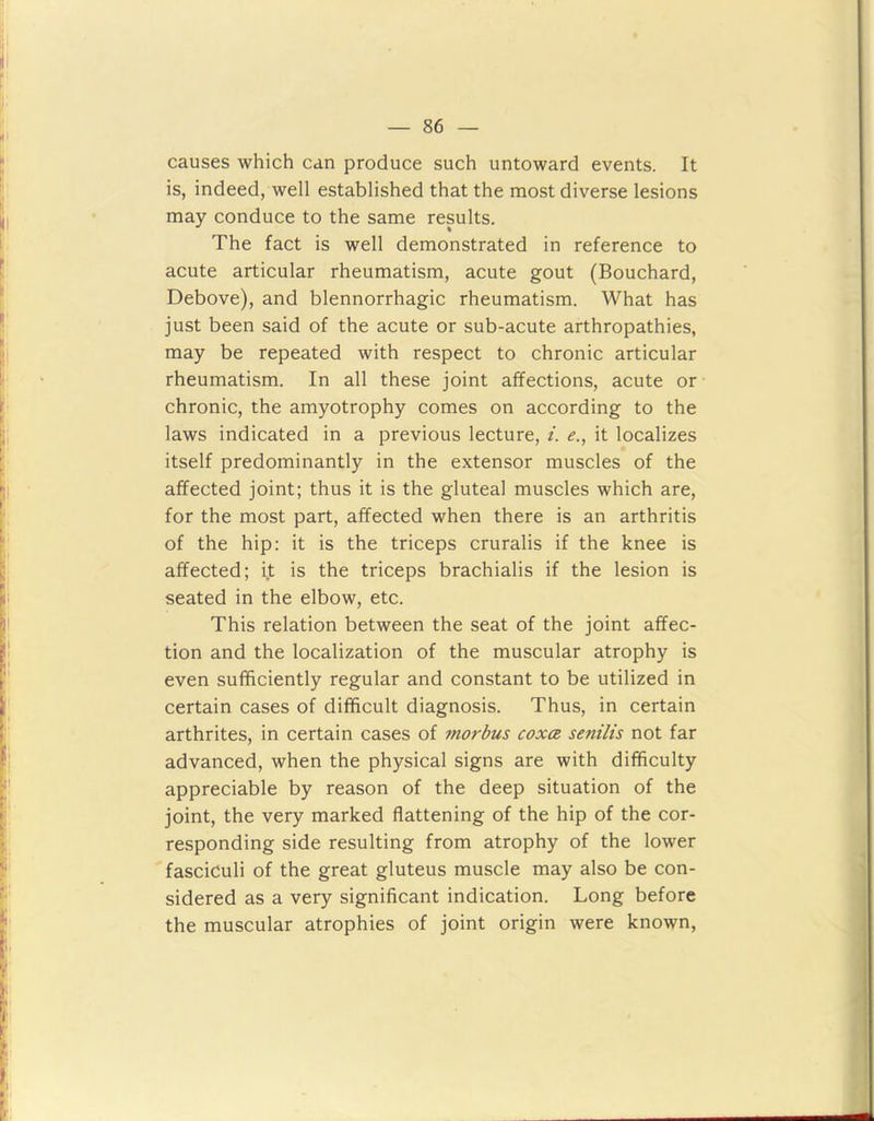 causes which can produce such untoward events. It is, indeed, well established that the most diverse lesions may conduce to the same results. The fact is well demonstrated in reference to acute articular rheumatism, acute gout (Bouchard, Debove), and blennorrhagic rheumatism. What has just been said of the acute or sub-acute arthropathies, may be repeated with respect to chronic articular rheumatism. In all these joint affections, acute or chronic, the amyotrophy comes on according to the laws indicated in a previous lecture, i. e., it localizes itself predominantly in the extensor muscles of the affected joint; thus it is the gluteal muscles which are, for the most part, affected when there is an arthritis of the hip: it is the triceps cruralis if the knee is affected; i.t is the triceps brachialis if the lesion is seated in the elbow, etc. This relation between the seat of the joint affec- tion and the localization of the muscular atrophy is even sufficiently regular and constant to be utilized in certain cases of difficult diagnosis. Thus, in certain arthrites, in certain cases of morbus coxa senilis not far advanced, when the physical signs are with difficulty appreciable by reason of the deep situation of the joint, the very marked flattening of the hip of the cor- responding side resulting from atrophy of the lower fasciculi of the great gluteus muscle may also be con- sidered as a very significant indication. Long before the muscular atrophies of joint origin were known,