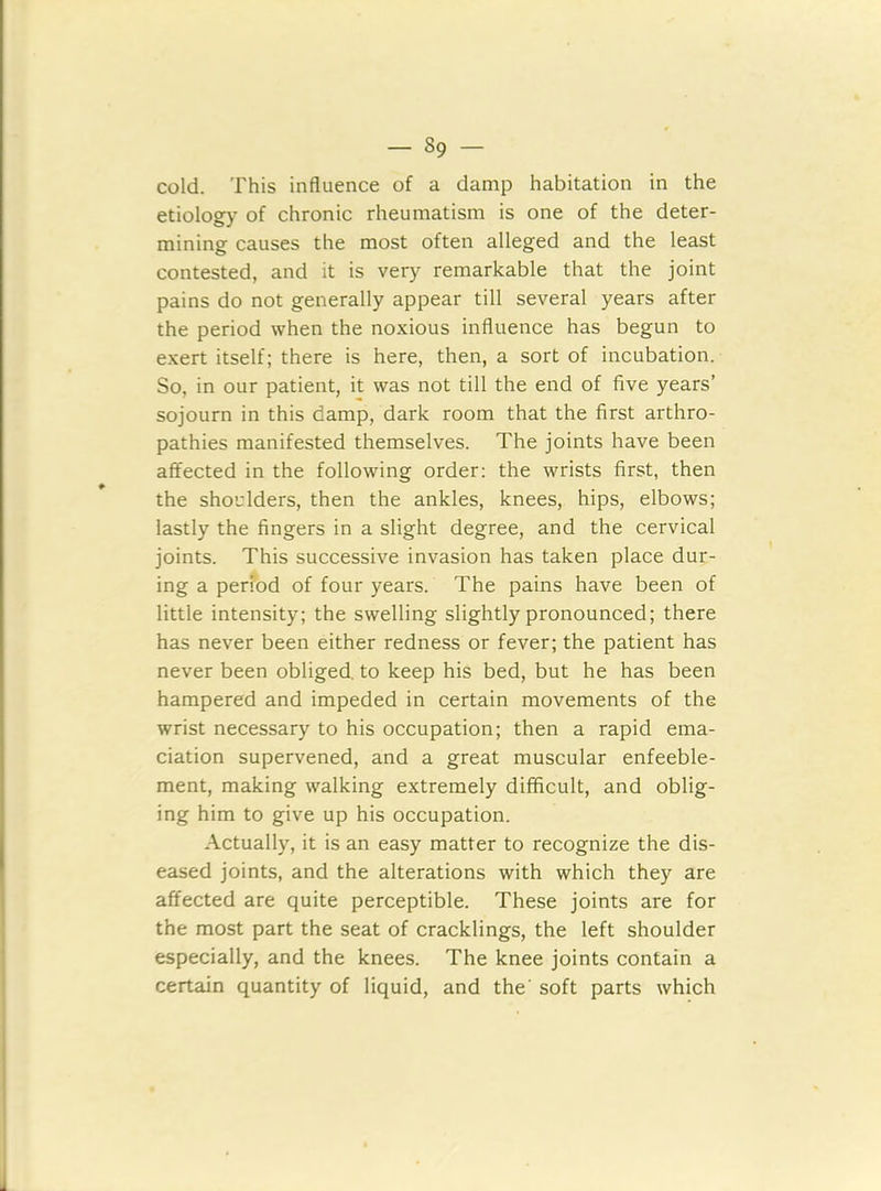 cold. This influence of a damp habitation in the etiology of chronic rheumatism is one of the deter- mining causes the most often alleged and the least contested, and it is very remarkable that the joint pains do not generally appear till several years after the period when the noxious influence has begun to exert itself; there is here, then, a sort of incubation. So, in our patient, it was not till the end of five years’ sojourn in this damp, dark room that the first arthro- pathies manifested themselves. The joints have been affected in the following order: the wrists first, then the shoulders, then the ankles, knees, hips, elbows; lastly the fingers in a slight degree, and the cervical joints. This successive invasion has taken place dur- ing a period of four years. The pains have been of little intensity; the swelling slightly pronounced; there has never been either redness or fever; the patient has never been obliged, to keep his bed, but he has been hampered and impeded in certain movements of the wrist necessary to his occupation; then a rapid ema- ciation supervened, and a great muscular enfeeble- ment, making walking extremely difficult, and oblig- ing him to give up his occupation. Actually, it is an easy matter to recognize the dis- eased joints, and the alterations with which they are affected are quite perceptible. These joints are for the most part the seat of cracklings, the left shoulder especially, and the knees. The knee joints contain a certain quantity of liquid, and the' soft parts which