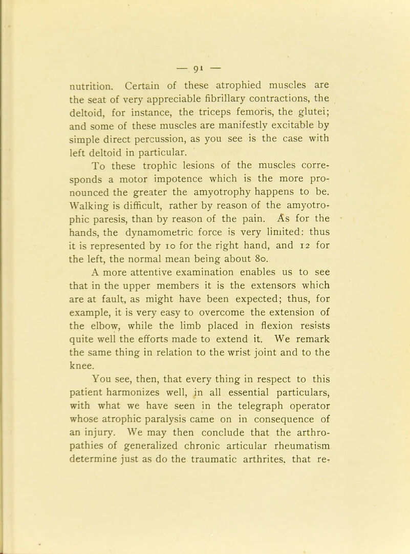 nutrition. Certain of these atrophied muscles are the seat of very appreciable fibrillary contractions, the deltoid, for instance, the triceps femoris, the glutei; and some of these muscles are manifestly excitable by simple direct percussion, as you see is the case with left deltoid in particular. To these trophic lesions of the muscles corre- sponds a motor impotence which is the more pro- nounced the greater the amyotrophy happens to be. Walking is difficult, rather by reason of the amyotro- phic paresis, than by reason of the pain. As for the hands, the dynamometric force is very limited: thus it is represented by io for the right hand, and 12 for the left, the normal mean being about 80. A more attentive examination enables us to see that in the upper members it is the extensors which are at fault, as might have been expected; thus, for example, it is very easy to overcome the extension of the elbow, while the limb placed in flexion resists quite well the efforts made to extend it. We remark the same thing in relation to the wrist joint and to the knee. You see, then, that every thing in respect to this patient harmonizes well, in all essential particulars, with what we have seen in the telegraph operator whose atrophic paralysis came on in consequence of an injury. We may then conclude that the arthro- pathies of generalized chronic articular rheumatism determine just as do the traumatic arthrites. that re-