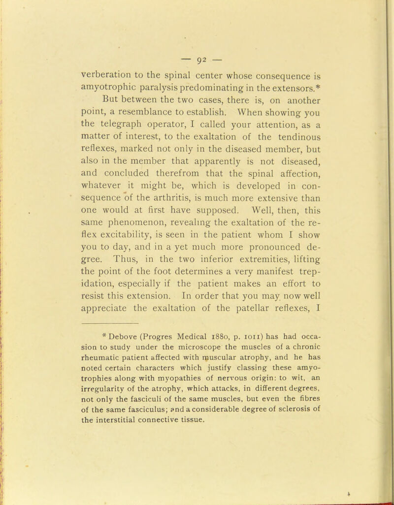 verberation to the spinal center whose consequence is amyotrophic paralysis predominating in the extensors.* But between the two cases, there is, on another point, a resemblance to establish. When showing you the telegraph operator, I called your attention, as a matter of interest, to the exaltation of the tendinous reflexes, marked not only in the diseased member, but also in the member that apparently is not diseased, and concluded therefrom that the spinal affection, whatever it might be, which is developed in con- sequence of the arthritis, is much more extensive than one would at first have supposed. Well, then, this same phenomenon, revealing the exaltation of the re- flex excitability, is seen in the patient whom I show you to day, and in a yet much more pronounced de- gree. Thus, in the two inferior extremities, lifting the point of the foot determines a very manifest trep- idation, especially if the patient makes an effort to resist this extension. In order that you may now well appreciate the exaltation of the patellar reflexes, I * Debove (Progres Medical 1880, p. ioii) has had occa- sion to study under the microscope the muscles of a chronic rheumatic patient affected with muscular atrophy, and he has noted certain characters which justify classing these amyo- trophies along with myopathies of nervous origin: to wit, an irregularity of the atrophy, which attacks, in different degrees, not only the fasciculi of the same muscles, but even the fibres of the same fasciculus; and a considerable degree of sclerosis of the interstitial connective tissue.