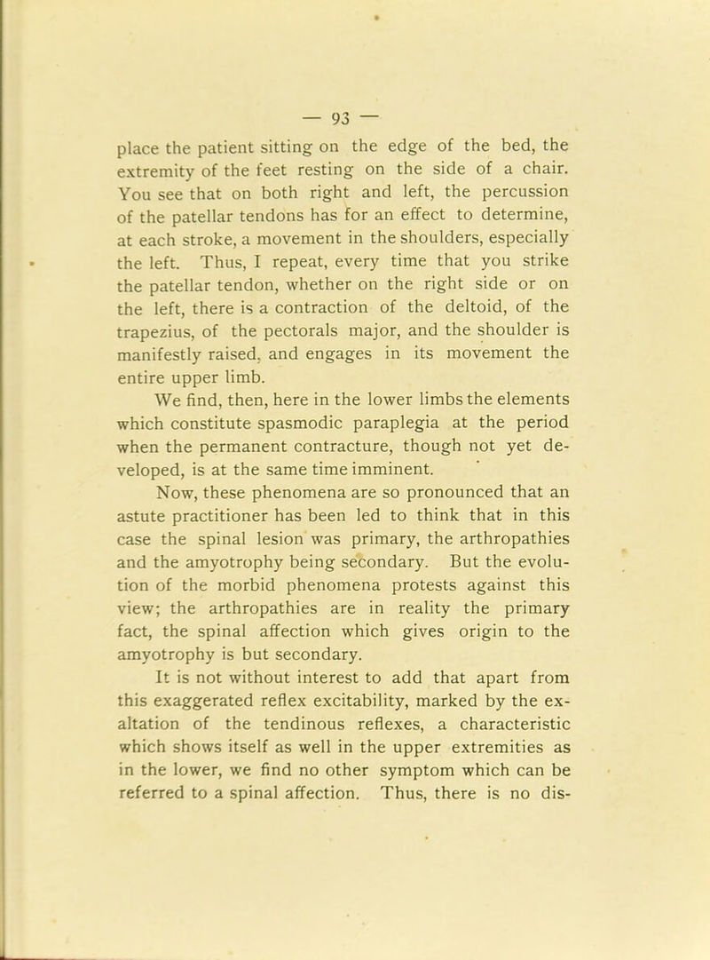 place the patient sitting on the edge of the bed, the extremity of the feet resting on the side of a chair. You see that on both right and left, the percussion of the patellar tendons has for an effect to determine, at each stroke, a movement in the shoulders, especially the left. Thus, I repeat, every time that you strike the patellar tendon, whether on the right side or on the left, there is a contraction of the deltoid, of the trapezius, of the pectorals major, and the shoulder is manifestly raised, and engages in its movement the entire upper limb. We find, then, here in the lower limbs the elements which constitute spasmodic paraplegia at the period when the permanent contracture, though not yet de- veloped, is at the same time imminent. Now, these phenomena are so pronounced that an astute practitioner has been led to think that in this case the spinal lesion was primary, the arthropathies and the amyotrophy being secondary. But the evolu- tion of the morbid phenomena protests against this view; the arthropathies are in reality the primary fact, the spinal affection which gives origin to the amyotrophy is but secondary. It is not without interest to add that apart from this exaggerated reflex excitability, marked by the ex- altation of the tendinous reflexes, a characteristic which shows itself as well in the upper extremities as in the lower, we find no other symptom which can be referred to a spinal affection. Thus, there is no dis-
