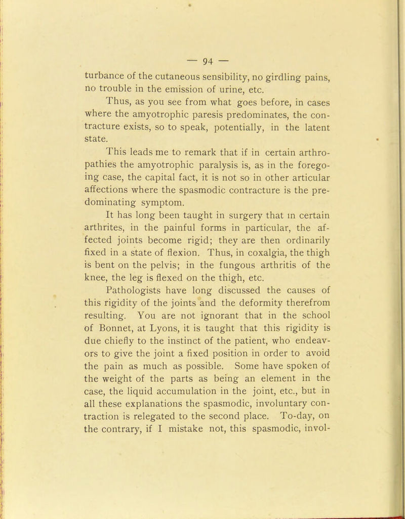 turbance of the cutaneous sensibility, no girdling pains, no trouble in the emission of urine, etc. Thus, as you see from what goes before, in cases where the amyotrophic paresis predominates, the con- tracture exists, so to speak, potentially, in the latent state. This leads me to remark that if in certain arthro- pathies the amyotrophic paralysis is, as in the forego- ing case, the capital fact, it is not so in other articular affections where the spasmodic contracture is the pre- dominating symptom. It has long been taught in surgery that in certain arthrites, in the painful forms in particular, the af- fected joints become rigid; they are then ordinarily fixed in a state of flexion. Thus, in coxalgia, the thigh is bent on the pelvis; in the fungous arthritis of the knee, the leg is flexed on the thigh, etc. Pathologists have long discussed the causes of this rigidity of the joints and the deformity therefrom resulting. You are not ignorant that in the school of Bonnet, at Lyons, it is taught that this rigidity is due chiefly to the instinct of the patient, who endeav- ors to give the joint a fixed position in order to avoid the pain as much as possible. Some have spoken of the weight of the parts as being an element in the case, the liquid accumulation in the joint, etc., but in all these explanations the spasmodic, involuntary con- traction is relegated to the second place. To-day, on the contrary, if I mistake not, this spasmodic, invol-