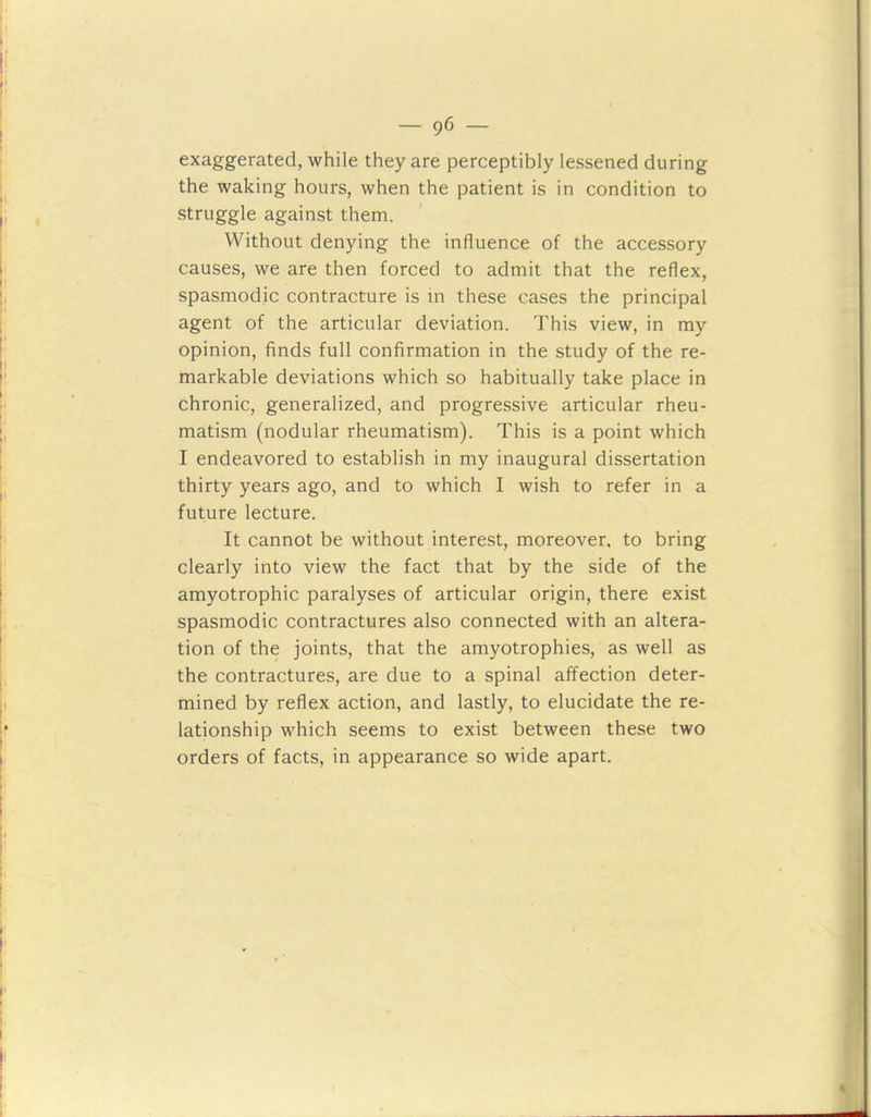 exaggerated, while they are perceptibly lessened during the waking hours, when the patient is in condition to struggle against them. Without denying the influence of the accessory causes, we are then forced to admit that the reflex, spasmodic contracture is in these cases the principal agent of the articular deviation. This view, in my opinion, finds full confirmation in the study of the re- markable deviations which so habitually take place in chronic, generalized, and progressive articular rheu- matism (nodular rheumatism). This is a point which I endeavored to establish in my inaugural dissertation thirty years ago, and to which I wish to refer in a future lecture. It cannot be without interest, moreover, to bring clearly into view the fact that by the side of the amyotrophic paralyses of articular origin, there exist spasmodic contractures also connected with an altera- tion of the joints, that the amyotrophies, as well as the contractures, are due to a spinal affection deter- mined by reflex action, and lastly, to elucidate the re- lationship which seems to exist between these two orders of facts, in appearance so wide apart.