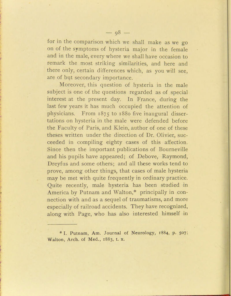 for in the comparison which we shall make as we go on of the symptoms of hysteria major in the female and in the male, every where we shall have occasion to remark the most striking similarities, and here and there only, certain differences which, as you will see, are of but secondary importance. Moreover, this question of hysteria in the male subject is one of the questions regarded as of special interest at the present day. In France, during the last few years it has much occupied the attention of physicians. From 1875 t0 1880 five inaugural disser- tations on hysteria in the male were defended before the Faculty of Paris, and Klein, author of one of these theses written under the direction of Dr. Olivier, suc- ceeded in compiling eighty cases of this affection. Since then the important publications of Bourneville and his pupils have appeared; of Debove, Raymond, Dreyfus and some others; and all these works tend to prove, among other things, that cases of male hysteria may be met with quite frequently in ordinary practice. Quite recently, male hysteria has been studied in America by Putnam and Walton,* principally in con- nection with and as a sequel of traumatisms, and more especially of railroad accidents. They have recognized, along with Page, who has also interested himself in * I. Putnam, Am. Journal of Neurology, 1884, p. 507; Walton, Arch, of Med., 1883, t. x.