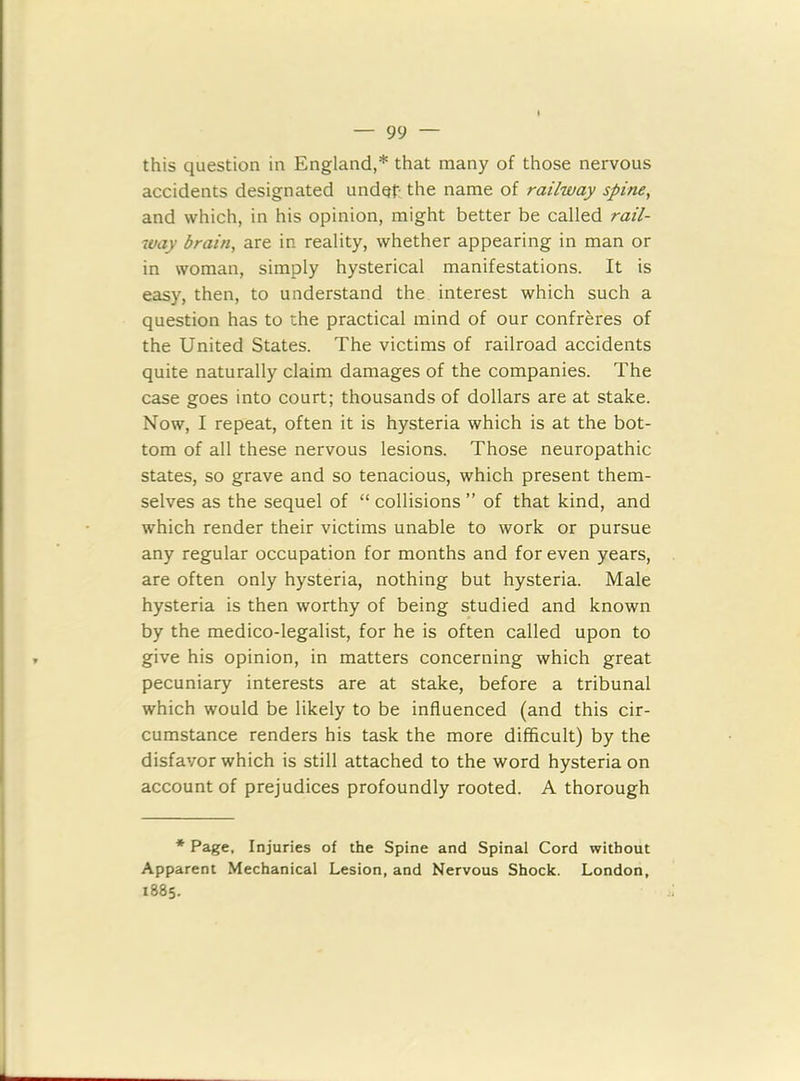 this question in England,* that many of those nervous accidents designated under the name of railway spine, and which, in his opinion, might better be called rail- way brain, are in reality, whether appearing in man or in woman, simply hysterical manifestations. It is easy, then, to understand the interest which such a question has to the practical mind of our confreres of the United States. The victims of railroad accidents quite naturally claim damages of the companies. The case goes into court; thousands of dollars are at stake. Now, I repeat, often it is hysteria which is at the bot- tom of all these nervous lesions. Those neuropathic states, so grave and so tenacious, which present them- selves as the sequel of “ collisions ” of that kind, and which render their victims unable to work or pursue any regular occupation for months and for even years, are often only hysteria, nothing but hysteria. Male hysteria is then worthy of being studied and known by the medico-legalist, for he is often called upon to give his opinion, in matters concerning which great pecuniary interests are at stake, before a tribunal which would be likely to be influenced (and this cir- cumstance renders his task the more difficult) by the disfavor which is still attached to the word hysteria on account of prejudices profoundly rooted. A thorough * Page, Injuries of the Spine and Spinal Cord without Apparent Mechanical Lesion, and Nervous Shock. London, 1885.