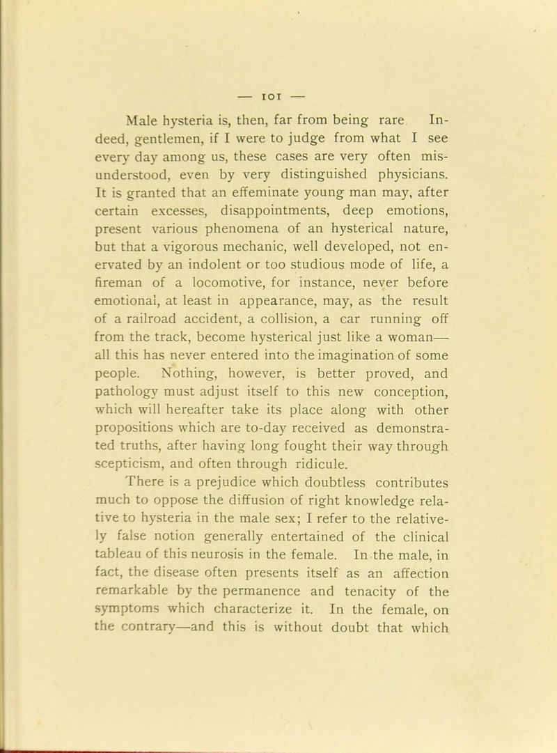 IOI Male hysteria is, then, far from being rare In- deed, gentlemen, if I were to judge from what I see every day among us, these cases are very often mis- understood, even by very distinguished physicians. It is granted that an effeminate young man may, after certain excesses, disappointments, deep emotions, present various phenomena of an hysterical nature, but that a vigorous mechanic, well developed, not en- ervated by an indolent or too studious mode of life, a fireman of a locomotive, for instance, never before emotional, at least in appearance, may, as the result of a railroad accident, a collision, a car running off from the track, become hysterical just like a woman- all this has never entered into the imagination of some people. Nothing, however, is better proved, and pathology must adjust itself to this new conception, which will hereafter take its place along with other propositions which are to-day received as demonstra- ted truths, after having long fought their way through scepticism, and often through ridicule. There is a prejudice which doubtless contributes much to oppose the diffusion of right knowledge rela- tive to hysteria in the male sex; I refer to the relative- ly false notion generally entertained of the clinical tableau of this neurosis in the female. In the male, in fact, the disease often presents itself as an affection remarkable by the permanence and tenacity of the symptoms which characterize it. In the female, on the contrary—and this is without doubt that which