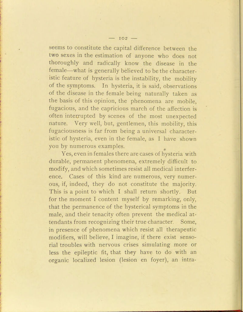 seems to constitute the capital difference between the two sexes in the estimation of anyone who does not thoroughly and radically know the disease in the female—what is generally believed to be the character- istic feature of hysteria is the instability, the mobility of the symptoms. In hysteria, it is said, observations of the disease in the female being naturally taken as the basis of this opinion, the phenomena are mobile, fugacious, and the capricious march of the affection is often interrupted by scenes of the most unexpected nature. Very well, but, gentlemen, this mobility, this fugaciousness is far from being a universal character- istic of hysteria, even in the female, as I have shown you by numerous examples. Yes, even in females there are cases of hysteria wfith durable, permanent phenomena, extremely difficult to modify, and which sometimes resist all medical interfer- ence. Cases of this kind are numerous, very numer- ous, if, indeed, they do not constitute the majority. This is a point to which I shall return shortly. But for the moment I content myself by remarking, only, that the permanence of the hysterical symptoms in the male, and their tenacity often prevent the medical at- tendants from recognizing their true character. Some, in presence of phenomena which resist all therapeutic modifiers, will believe, I imagine, if there exist senso- rial troubles with nervous crises simulating more or less the epileptic fit, that they have to do with an organic localized lesion (lesion en foyer), an intra-