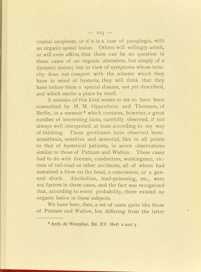 cranial neoplasm, or if it is a case of paraplegia, with an organic spinal lesion. Others will willingly admit, or will even affirm, that there can be no question in these cases of an organic alteration, but simply of a dynamic lesion; but in view of symptoms whose tena- city does not comport with the scheme which they have in mind of hysteria, they will think that they have before them a special disease, not yet described, and which merits a place by itself. A mistake of this kind seems to me to have been committed by M. M. Oppenheim and Thomsen, of Berlin, in a memoir* which contains, however, a great number of interesting facts, carefully observed, if not always well interpreted, at least according to my way of thinking. These gentlemen have observed hemi- ansesthesia, sensitive and sensorial, like in all points to that of hysterical patients, in seven observations similar to those of Putnam and Walton. These cases had to do with firemen, conductors, workingmen, vic- tims of rail-road or other accidents, all of whom had sustained a blow on the head, a concussion, or a gen- eral shock. Alcoholism, lead-poisoning, etc., were not factors in these cases, and the fact was recognized that, according to every probability, there existed no organic lesion in these subjects. We have here, then, a set of cases quite like those of Putnam and Walton, but differing from the latter