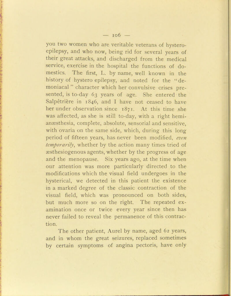 io6 you two women who are veritable veterans of hystero- epilepsy, and who now, being rid for several years of their great attacks, and discharged from the medical service, exercise in the hospital the functions of do- mestics. The first, L. by name, well known in the history of hystero epilepsy, and noted for the “de- moniacal ” character which her convulsive crises pre- sented, is to-day 63 years of age. She entered the Salpetriere in 1846, and I have not ceased to have her under observation since 1871. At this time she was affected, as she is still to-day, with a right hemi- anaesthesia, complete, absolute, sensorial and sensitive, with ovaria on the same side, which, during this long period of fifteen years, has never been modified, even temporarily, whether by the action many times tried of aesthesiogenous agents, whether by the progress of age and the menopause. Six years ago, at the time when our attention was more particularly directed to the modifications which the visual field undergoes in the hysterical, we detected in this patient the existence in a marked degree of the classic contraction of the visual field, which was pronounced on both sides, but much more so on the right. The repeated ex- amination once or twice every year since then has never failed to reveal the permanence of this contrac- tion. The other patient, Aurel by name, aged 62 years, and in whom the great seizures, replaced sometimes by certain symptoms of angina pectoris, have only