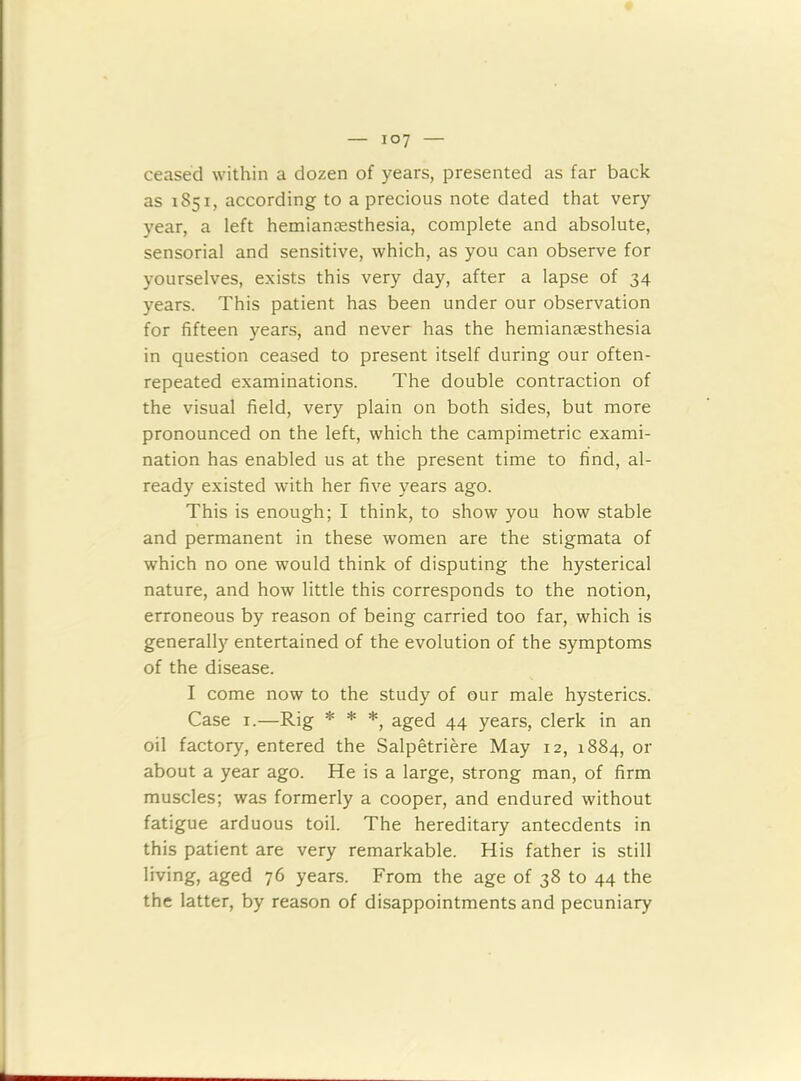 ceased within a dozen of years, presented as far back as 1851, according to a precious note dated that very year, a left hemiancesthesia, complete and absolute, sensorial and sensitive, which, as you can observe for yourselves, exists this very day, after a lapse of 34 years. This patient has been under our observation for fifteen years, and never has the hemiansesthesia in question ceased to present itself during our often- repeated examinations. The double contraction of the visual field, very plain on both sides, but more pronounced on the left, which the campimetric exami- nation has enabled us at the present time to find, al- ready existed with her five years ago. This is enough; I think, to show you how stable and permanent in these women are the stigmata of which no one would think of disputing the hysterical nature, and how little this corresponds to the notion, erroneous by reason of being carried too far, which is generally entertained of the evolution of the symptoms of the disease. I come now to the study of our male hysterics. Case 1.—Rig * * *, aged 44 years, clerk in an oil factory, entered the Salpetriere May 12, 1884, or about a year ago. He is a large, strong man, of firm muscles; was formerly a cooper, and endured without fatigue arduous toil. The hereditary antecdents in this patient are very remarkable. His father is still living, aged 76 years. From the age of 38 to 44 the the latter, by reason of disappointments and pecuniary