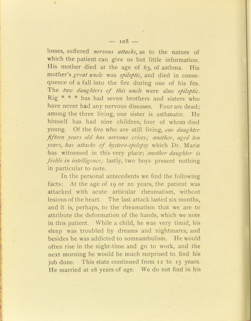 io8 — losses, suffered nervous attacks, as to the nature of which the patient can give us but little information. His mother died at the age of 63, of asthma. His mother’s great uncle was epileptic, and died in conse- quence of a fall into the fire during one of his fits. The two daughters of this uncle were also epileptic. Rig * * * has had seven brothers and sisters who have never had any nervous diseases. Four are dead; among the three living, one sister is asthmatic. He himself has had nine children, four of whom died young. Of the five who are still living, one daughter fifteen years old has nervous crisesj another, aged ten years, has attacks of hystero-epelepsy which Dr. Marie has witnessed in this very place; another daughter is feeble in intelligencej lastly, two boys present nothing in particular to note. In the personal antecedents we find the following facts: At the age of 19 or 20 years, the patient was attacked with acute articular rheumatism, without lesions of the heart. The last attack lasted six months, and it is, perhaps, to the rheumatism that we are to attribute the deformation of the hands, which we note in this patient. While a child, he was very timid, his sleep was troubled by dreams and nightmares, and besides he was addicted to somnambulism. He would often rise in the night-time and go to work, and the next morning he would be much surprised to find his job done. This state continued from 12 to 15 years. He married at 28 years of age. We do not find in his