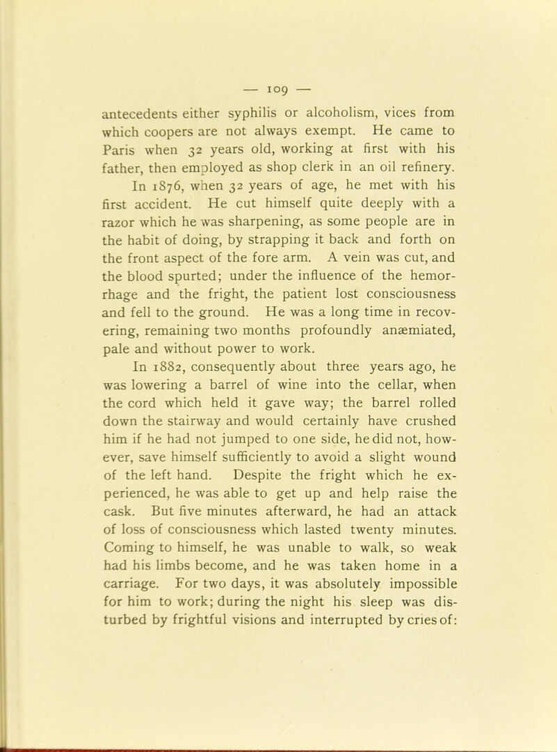antecedents either syphilis or alcoholism, vices from which coopers are not always exempt. He came to Paris when 32 years old, working at first with his father, then employed as shop clerk in an oil refinery. In 1876, when 32 years of age, he met with his first accident. He cut himself quite deeply with a razor which he was sharpening, as some people are in the habit of doing, by strapping it back and forth on the front aspect of the fore arm. A vein was cut, and the blood spurted; under the influence of the hemor- rhage and the fright, the patient lost consciousness and fell to the ground. He was a long time in recov- ering, remaining two months profoundly ansemiated, pale and without power to work. In 1882, consequently about three years ago, he was lowering a barrel of wine into the cellar, when the cord which held it gave way; the barrel rolled down the stairway and would certainly have crushed him if he had not jumped to one side, he did not, how- ever, save himself sufficiently to avoid a slight wound of the left hand. Despite the fright which he ex- perienced, he was able to get up and help raise the cask. But five minutes afterward, he had an attack of loss of consciousness which lasted twenty minutes. Coming to himself, he was unable to walk, so weak had his limbs become, and he was taken home in a carriage. For two days, it was absolutely impossible for him to work; during the night his sleep was dis- turbed by frightful visions and interrupted by cries of: