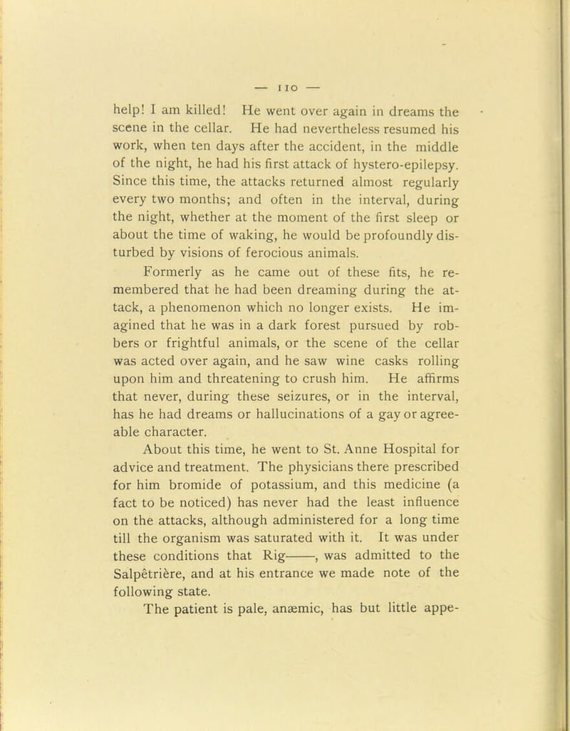 I IO help! I am killed! He went over again in dreams the scene in the cellar. He had nevertheless resumed his work, when ten days after the accident, in the middle of the night, he had his first attack of hystero-epilepsy. Since this time, the attacks returned almost regularly every two months; and often in the interval, during the night, whether at the moment of the first sleep or about the time of waking, he would be profoundly dis- turbed by visions of ferocious animals. Formerly as he came out of these fits, he re- membered that he had been dreaming during the at- tack, a phenomenon which no longer exists. He im- agined that he was in a dark forest pursued by rob- bers or frightful animals, or the scene of the cellar was acted over again, and he saw wine casks rolling upon him and threatening to crush him. He affirms that never, during these seizures, or in the interval, has he had dreams or hallucinations of a gay or agree- able character. About this time, he went to St. Anne Hospital for advice and treatment. The physicians there prescribed for him bromide of potassium, and this medicine (a fact to be noticed) has never had the least influence on the attacks, although administered for a long time till the organism was saturated with it. It was under these conditions that Rig , was admitted to the Salpetriere, and at his entrance we made note of the following state. The patient is pale, anaemic, has but little appe-