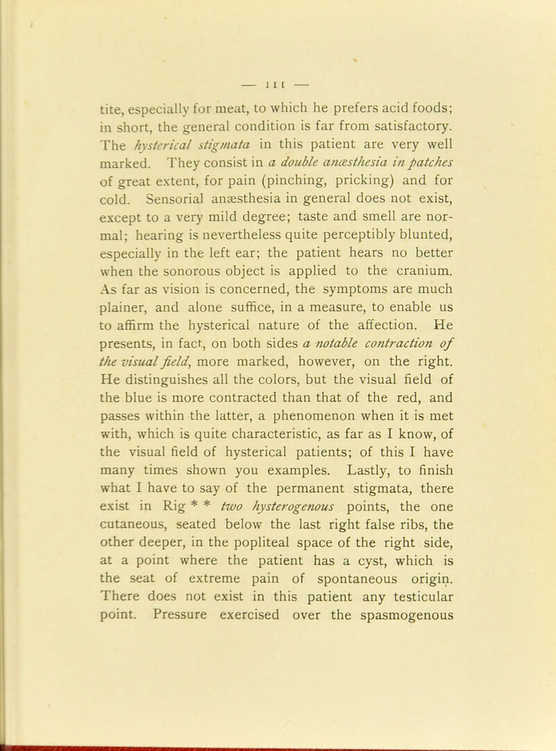 tite, especially for meat, to which he prefers acid foods; in short, the general condition is far from satisfactory. The hysterical stigmata in this patient are very well marked. They consist in a double anesthesia in patches of great extent, for pain (pinching, pricking) and for cold. Sensorial anaesthesia in general does not exist, except to a very mild degree; taste and smell are nor- mal; hearing is nevertheless quite perceptibly blunted, especially in the left ear; the patient hears no better when the sonorous object is applied to the cranium. As far as vision is concerned, the symptoms are much plainer, and alone suffice, in a measure, to enable us to affirm the hysterical nature of the affection. He presents, in fact, on both sides a notable contraction of the visual field, more marked, however, on the right. He distinguishes all the colors, but the visual field of the blue is more contracted than that of the red, and passes within the latter, a phenomenon when it is met with, which is quite characteristic, as far as I know, of the visual field of hysterical patients; of this I have many times shown you examples. Lastly, to finish what I have to say of the permanent stigmata, there exist in Rig * * two hysterogenous points, the one cutaneous, seated below the last right false ribs, the other deeper, in the popliteal space of the right side, at a point where the patient has a cyst, which is the seat of extreme pain of spontaneous origin. There does not exist in this patient any testicular point. Pressure exercised over the spasmogenous