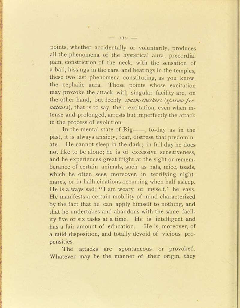 points, whether accidentally or voluntarily, produces all the phenomena of the hysterical aura; precordial pain, constriction of the neck, with the sensation of a ball, hissings in the ears, and beatings in the temples, these two last phenomena constituting, as you know, the cephalic aura. Those points whose excitation may provoke the attack with singular facility are, on the other hand, but feebly spasm-checkers {spasmo-fre- nateurs), that is to say, their excitation, even when in- tense and prolonged, arrests but imperfectly the attack in the process of evolution. In the mental state of Rig , to-day as in the past, it is always anxiety, fear, distress, that predomin- ate. He cannot sleep in the dark; in full day he does not like to be alone; he is of excessive sensitiveness, and he experiences great fright at the sight or remem- berance of certain animals, such as rats, mice, toads, which he often sees, moreover, in terrifying night- mares, or in hallucinations occurring when half asleep. He is always sad; “I am weary of myself,” he says. He manifests a certain mobility of mind characterized by the fact that he can apply himself to nothing, and that he undertakes and abandons with the same facil- ity five or six tasks at a time. He is intelligent and has a fair amount of education. He is, moreover, of a mild disposition, and totally devoid of vicious pro- pensities. The attacks are spontaneous or provoked. Whatever may be the manner of their origin, they