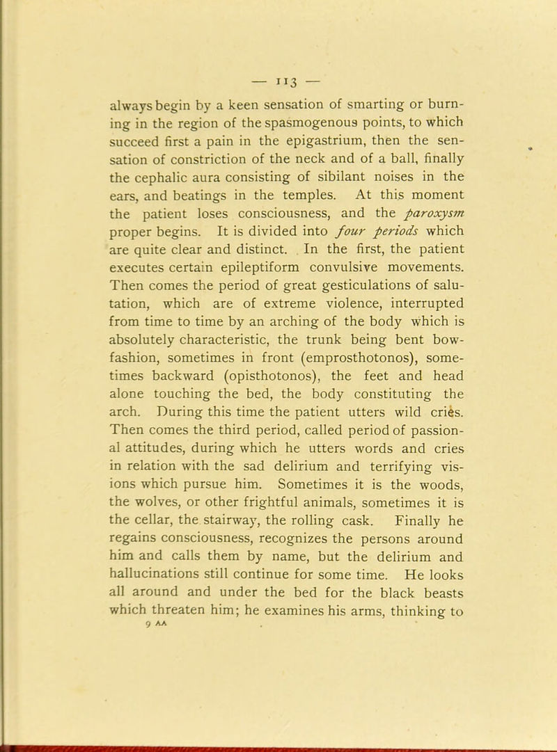 1J3 — always begin by a keen sensation of smarting or burn- ing in the region of the spasmogenou9 points, to which succeed first a pain in the epigastrium, then the sen- sation of constriction of the neck and of a ball, finally the cephalic aura consisting of sibilant noises in the ears, and beatings in the temples. At this moment the patient loses consciousness, and the paroxysm proper begins. It is divided into four periods which are quite clear and distinct. In the first, the patient executes certain epileptiform convulsive movements. Then comes the period of great gesticulations of salu- tation, which are of extreme violence, interrupted from time to time by an arching of the body which is absolutely characteristic, the trunk being bent bow- fashion, sometimes in front (emprosthotonos), some- times backward (opisthotonos), the feet and head alone touching the bed, the body constituting the arch. During this time the patient utters wild cries. Then comes the third period, called period of passion- al attitudes, during which he utters words and cries in relation with the sad delirium and terrifying vis- ions which pursue him. Sometimes it is the woods, the wolves, or other frightful animals, sometimes it is the cellar, the stairway, the rolling cask. Finally he regains consciousness, recognizes the persons around him and calls them by name, but the delirium and hallucinations still continue for some time. He looks all around and under the bed for the black beasts which threaten him; he examines his arms, thinking to