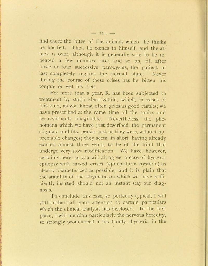 find there the bites of the animals which he thinks he has felt. Then he comes to himself, and the at- tack is over, although it is generally sure to be re- peated a few minutes later, and so on, till after three or four successive paroxysms, the patient at last completely regains the normal state. Never during the course of these crises has he bitten his tongue or wet his bed. For more than a year, R. has been subjected to treatment by static electrization, which, in cases of this kind, as you know, often gives us good results; we have prescribed at the same time all the tonics and reconstituents imaginable. Nevertheless, the phe- nomena which we have just described, the permanent stigmata and fits, persist just as they were, without ap- preciable changes; they seem, in short, having already existed almost three years, to be of the kind that undergo very slow modification. We have, however, certainly here, as you will all agree, a case of hystero- epilepsy with mixed crises (epileptiform hysteria) as clearly characterized as possible, and it is plain that the stability of the stigmata, on which we have suffi- ciently insisted, should not an instant stay our diag- nosis. To conclude this case, so perfectly typical, I will still further call your attention to certain particulars which the clinical analysis has disclosed. In the first place, I will mention particularly the nervous heredity, so strongly pronounced in his family: hysteria in the