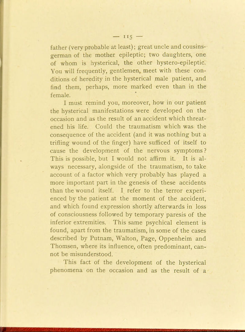 father (very probable at least); great uncle and cousins- german of the mother epileptic; two daughters, one of whom is hysterical, the other hystero-epileptic. You will frequently, gentlemen, meet with these con- ditions of heredity in the hysterical male patient, and find them, perhaps, more marked even than in the female. I must remind you, moreover, how in our patient the hysterical manifestations were developed on the occasion and as the result of an accident which threat- ened his life. Could the traumatism which was the consequence of the accident (and it was nothing but a trifling wound of the finger) have sufficed of itself to cause the development of the nervous symptoms ? This is possible, but I would not affirm it. It is al- ways necessary, alongside of the traumatism, to take account of a factor which very probably has played a more important part in the genesis of these accidents than the wound itself. I refer to the terror experi- enced by the patient at the moment of the accident, and which found expression shortly afterwards in loss of consciousness followed by temporary paresis of the inferior extremities. This same psychical element is found, apart from the traumatism, in some of the cases described by Putnam, Walton, Page, Oppenheim and Thomsen, where its influence, often predominant, can- not be misunderstood. This fact of the development of the hysterical phenomena on the occasion and as the result of a