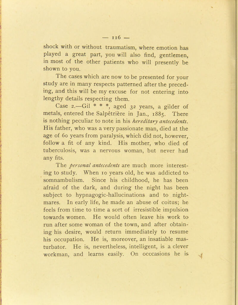 shock with or without traumatism, where emotion has played a great part, you will also find, gentlemen, in most of the other patients who will presently be shown to you. The cases which are now to be presented for your study are in many respects patterned after the preced- ing, and this will be my excuse for not entering into lengthy details respecting them. Case 2.—Gil * * *, aged 32 years, a gilder of metals, entered the Salpetriere in Jan., 1885. There is nothing peculiar to note in his hereditary antecedents. His father, who was a very passionate man, died at the age of 60 years from paralysis, which did not, however, follow a fit of any kind. His mother, who died of tuberculosis, was a nervous woman, but never had any fits. The personal antecedents are much more interest- ing to study. When 10 years old, he was addicted to somnambulism. Since his childhood, he has been afraid of the dark, and during the night has been subject to hypnagogic-hallucinations and to night- mares. In early life, he made an abuse of coitus; he feels from time to time a sort of irresistible impulsion towards women. He would often leave his work to run after some woman of the town, and after obtain- ing his desire, would return immediately to resume his occupation. He is, moreover, an insatiable mas- turbator. He is, nevertheless, intelligent, is a clever workman, and learns easily. On occcasions he is