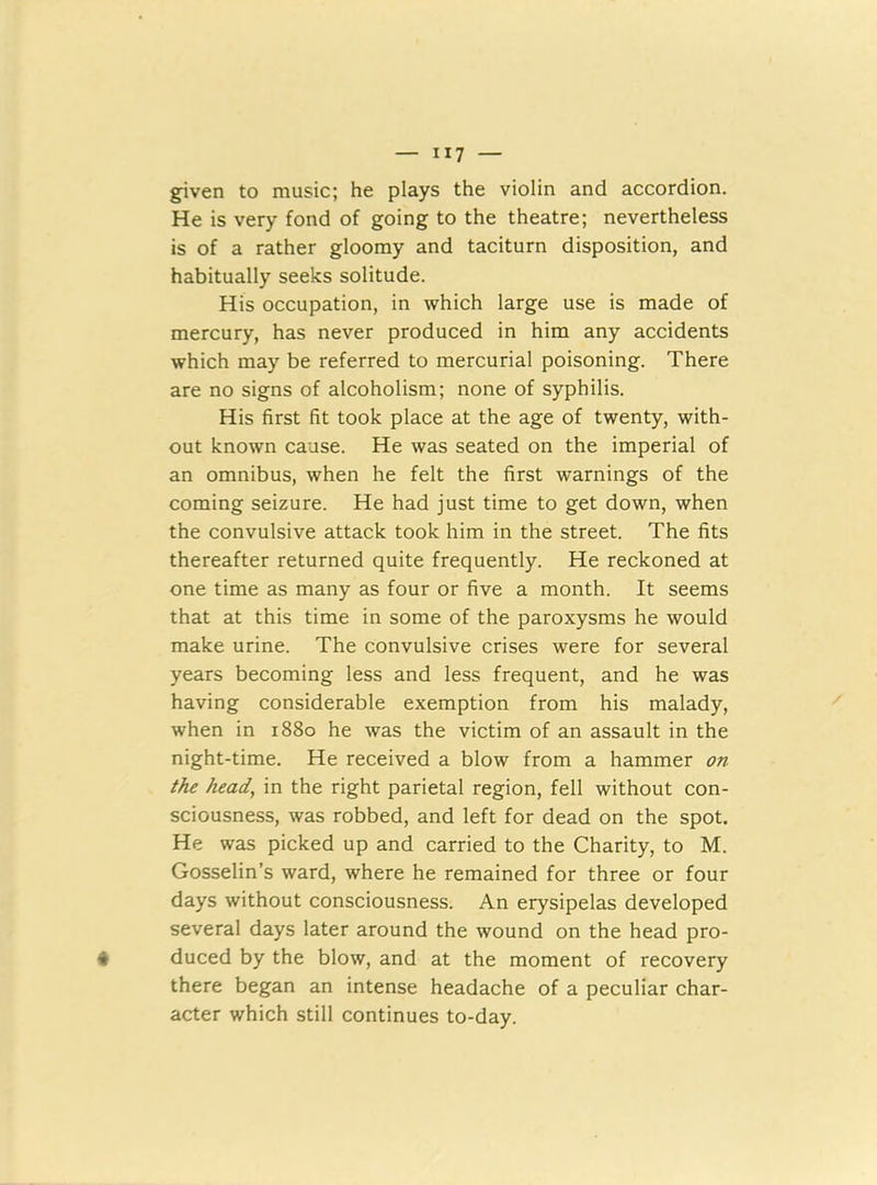 ”7 — given to music; he plays the violin and accordion. He is very fond of going to the theatre; nevertheless is of a rather gloomy and taciturn disposition, and habitually seeks solitude. His occupation, in which large use is made of mercury, has never produced in him any accidents which may be referred to mercurial poisoning. There are no signs of alcoholism; none of syphilis. His first fit took place at the age of twenty, with- out known cause. He was seated on the imperial of an omnibus, when he felt the first warnings of the coming seizure. He had just time to get down, when the convulsive attack took him in the street. The fits thereafter returned quite frequently. He reckoned at one time as many as four or five a month. It seems that at this time in some of the paroxysms he would make urine. The convulsive crises were for several years becoming less and less frequent, and he was having considerable exemption from his malady, when in 1880 he was the victim of an assault in the night-time. He received a blow from a hammer on the head, in the right parietal region, fell without con- sciousness, was robbed, and left for dead on the spot. He was picked up and carried to the Charity, to M. Gosselin’s ward, where he remained for three or four days without consciousness. An erysipelas developed several days later around the wound on the head pro- duced by the blow, and at the moment of recovery there began an intense headache of a peculiar char- acter which still continues to-day.