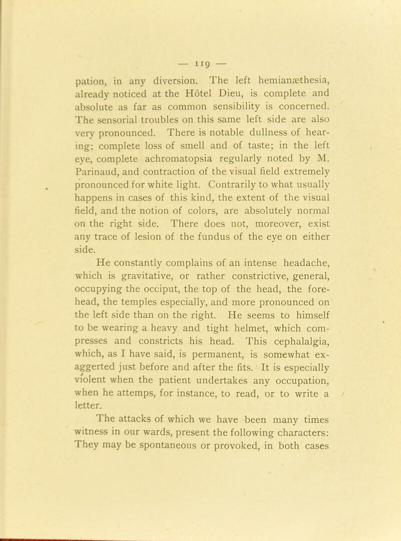 H9 — pation, in any diversion. The left hemianeethesia, already noticed at the Hotel Dieu, is complete and absolute as far as common sensibility is concerned. The sensorial troubles on this same left side are also very pronounced. There is notable dullness of hear- ing; complete loss of smell and of taste; in the left eye, complete achromatopsia regularly noted by M. Parinaud, and contraction of the visual field extremely pronounced for white light. Contrarily to what usually happens in cases of this kind, the extent of the visual field, and the notion of colors, are absolutely normal on the right side. There does not, moreover, exist any trace of lesion of the fundus of the eye on either side. He constantly complains of an intense headache, which is gravitative, or rather constrictive, general, occupying the occiput, the top of the head, the fore- head, the temples especially, and more pronounced on the left side than on the right. He seems to himself to be wearing a heavy and tight helmet, which com- presses and constricts his head. This cephalalgia, which, as I have said, is permanent, is somewhat ex- aggerted just before and after the fits. It is especially violent when the patient undertakes any occupation, when he attemps, for instance, to read, or to write a letter. The attacks of which we have been many times witness in our wards, present the following characters: They may be spontaneous or provoked, in both cases