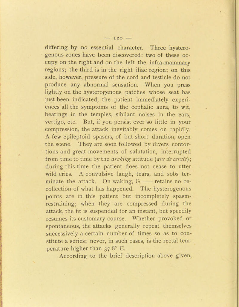 differing by no essential character. Three hystero- genous zones have been discovered: two of these oc- cupy on the right and on the left the infra-mammary regions; the third is in the right iliac region; on this side, however, pressure of the cord and testicle do not produce any abnormal sensation. When you press lightly on the hysterogenous patches whose seat has just been indicated, the patient immediately experi- ences all the symptoms of the cephalic aura, to wit, beatings in the temples, sibilant noises in the ears, vertigo, etc. But, if you persist ever so little in your compression, the attack inevitably comes on rapidly. A few epileptoid spasms, of but short duration, open the scene. They are soon followed by divers contor- tions and great movements of salutation, interrupted from time to time by the arching attitude (arc de cercle); during this time the patient does not cease to utter wild cries. A convulsive laugh, tears, and sobs ter- minate the attack. On waking, G retains no re- collection of what has happened. The hysterogenous points are in this patient but incompletely spasm- restraining; when they are compressed during the attack, the fit is suspended for an instant, but speedily resumes its customary course. Whether provoked or spontaneous, the attacks generally repeat themselves successively a certain number of times so as to con- stitute a series; never, in such cases, is the rectal tem- perature higher than 37.8° C. According to the brief description above given,