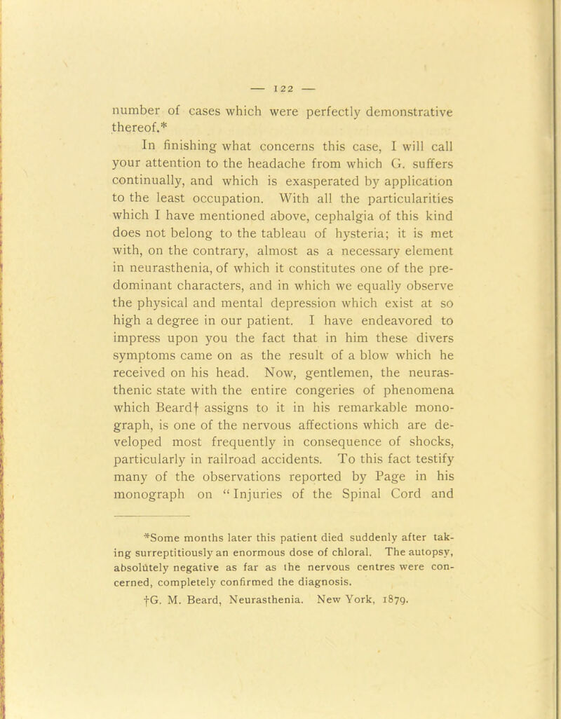 number of cases which were perfectly demonstrative thereof.* In finishing what concerns this case, I will call your attention to the headache from which G. suffers continually, and which is exasperated by application to the least occupation. With all the particularities which I have mentioned above, cephalgia of this kind does not belong to the tableau of hysteria; it is met with, on the contrary, almost as a necessary element in neurasthenia, of which it constitutes one of the pre- dominant characters, and in which we equally observe the physical and mental depression which exist at so high a degree in our patient. I have endeavored to impress upon you the fact that in him these divers symptoms came on as the result of a blow which he received on his head. Now, gentlemen, the neuras- thenic state with the entire congeries of phenomena which Beardf assigns to it in his remarkable mono- graph, is one of the nervous affections which are de- veloped most frequently in consequence of shocks, particularly in railroad accidents. To this fact testify many of the observations reported by Page in his monograph on “ Injuries of the Spinal Cord and *Some months later this patient died suddenly after tak- ing surreptitiously an enormous dose of chloral. The autopsy, absolutely negative as far as the nervous centres were con- cerned, completely confirmed the diagnosis. fG. M. Beard, Neurasthenia. New York, 1879.