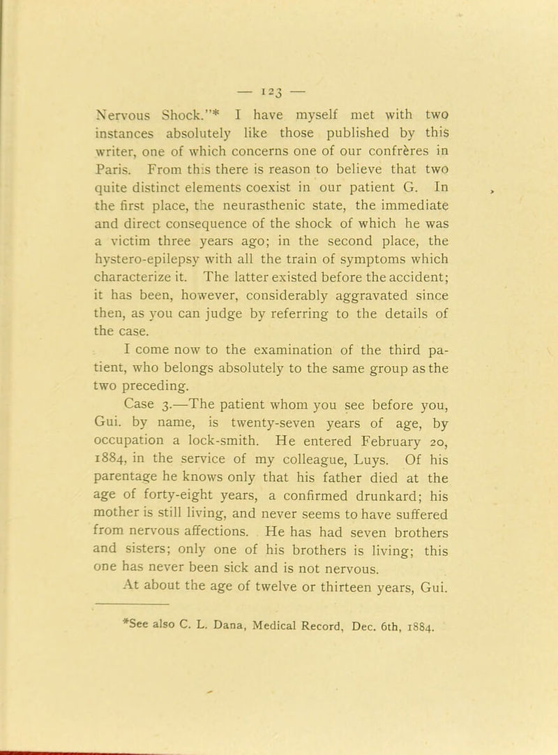 Nervous Shock.”* I have myself met with two instances absolutely like those published by this writer, one of which concerns one of our confreres in Paris. From this there is reason to believe that two quite distinct elements coexist in our patient G. In the first place, the neurasthenic state, the immediate and direct consequence of the shock of which he was a victim three years ago; in the second place, the hystero-epilepsy with all the train of symptoms which characterize it. The latter existed before the accident; it has been, however, considerably aggravated since then, as you can judge by referring to the details of the case. I come now to the examination of the third pa- tient, who belongs absolutely to the same group as the two preceding. Case 3.—The patient whom you see before you, Gui. by name, is twenty-seven years of age, by occupation a lock-smith. He entered February 20, 1884, in the service of my colleague, Luys. Of his parentage he knows only that his father died at the age of forty-eight years, a confirmed drunkard; his mother is still living, and never seems to have suffered from nervous affections. He has had seven brothers and sisters; only one of his brothers is living; this one has never been sick and is not nervous. At about the age of twelve or thirteen years, Gui. *See also C. L. Dana, Medical Record, Dec. 6th, 1884.