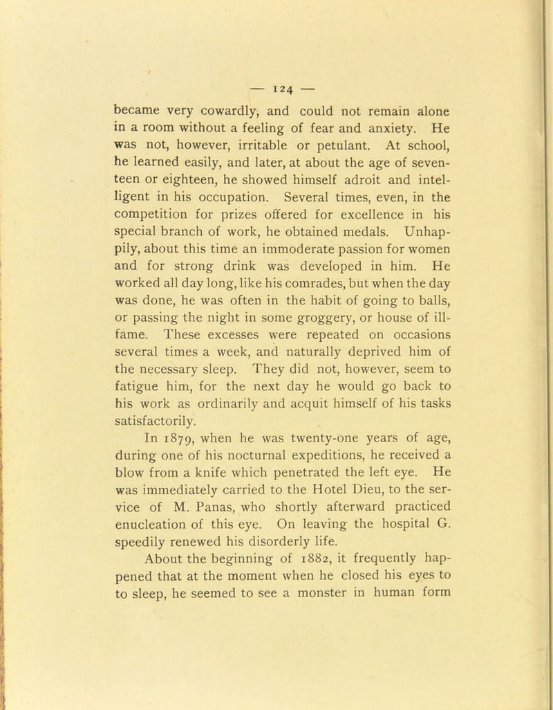 became very cowardly, and could not remain alone in a room without a feeling of fear and anxiety. He was not, however, irritable or petulant. At school, he learned easily, and later, at about the age of seven- teen or eighteen, he showed himself adroit and intel- ligent in his occupation. Several times, even, in the competition for prizes offered for excellence in his special branch of work, he obtained medals. Unhap- pily, about this time an immoderate passion for women and for strong drink was developed in him. He worked all day long, like his comrades, but when the day was done, he was often in the habit of going to balls, or passing the night in some groggery, or house of ill- fame. These excesses were repeated on occasions several times a week, and naturally deprived him of the necessary sleep. They did not, however, seem to fatigue him, for the next day he would go back to his work as ordinarily and acquit himself of his tasks satisfactorily. In 1879, when he was twenty-one years of age, during one of his nocturnal expeditions, he received a blow from a knife which penetrated the left eye. He was immediately carried to the Hotel Dieu, to the ser- vice of M. Panas, who shortly afterward practiced enucleation of this eye. On leaving the hospital G. speedily renewed his disorderly life. About the beginning of 1882, it frequently hap- pened that at the moment when he closed his eyes to to sleep, he seemed to see a monster in human form