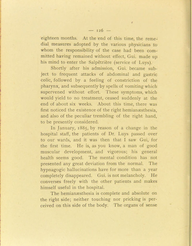 eighteen months. At the end of this time, the reme- dial measures adopted by the various physicians to whom the responsibility of the case had been com- mitted having remained without effect, Gui. made up his mind to enter the Salpetriere (service of Luys). Shortly after his admission, Gui. became sub- ject to frequent attacks of abdominal and gastric colic, followed by a feeling of constriction of the pharynx, and subsequently by spells of vomiting which supervened without effort. These symptoms, which would yield to no treatment, ceased suddenly at the end of about six weeks. About this time, there was first noticed the existence of the right hemianaesthesia, and also of the peculiar trembling of the right hand, to be presently considered. In January, 1885, by reason of a change in the hospital staff, the patients of Dr. Luys passed over to our wards, and it was then that I saw Gui, for the first time. He is, as you know, a man of good muscular development, and vigorous; his general health seems good. The mental condition has not presented any great deviation from the normal. The hypnagogic hallucinations have for more than a year completely disappeared. Gui. is not melancholy. He converses freely with the other patients and makes himself useful in the hospital. The hemiansesthesia is complete and absolute on the right side; neither touching nor pricking is per- ceived on this side of the body. The organs of sense