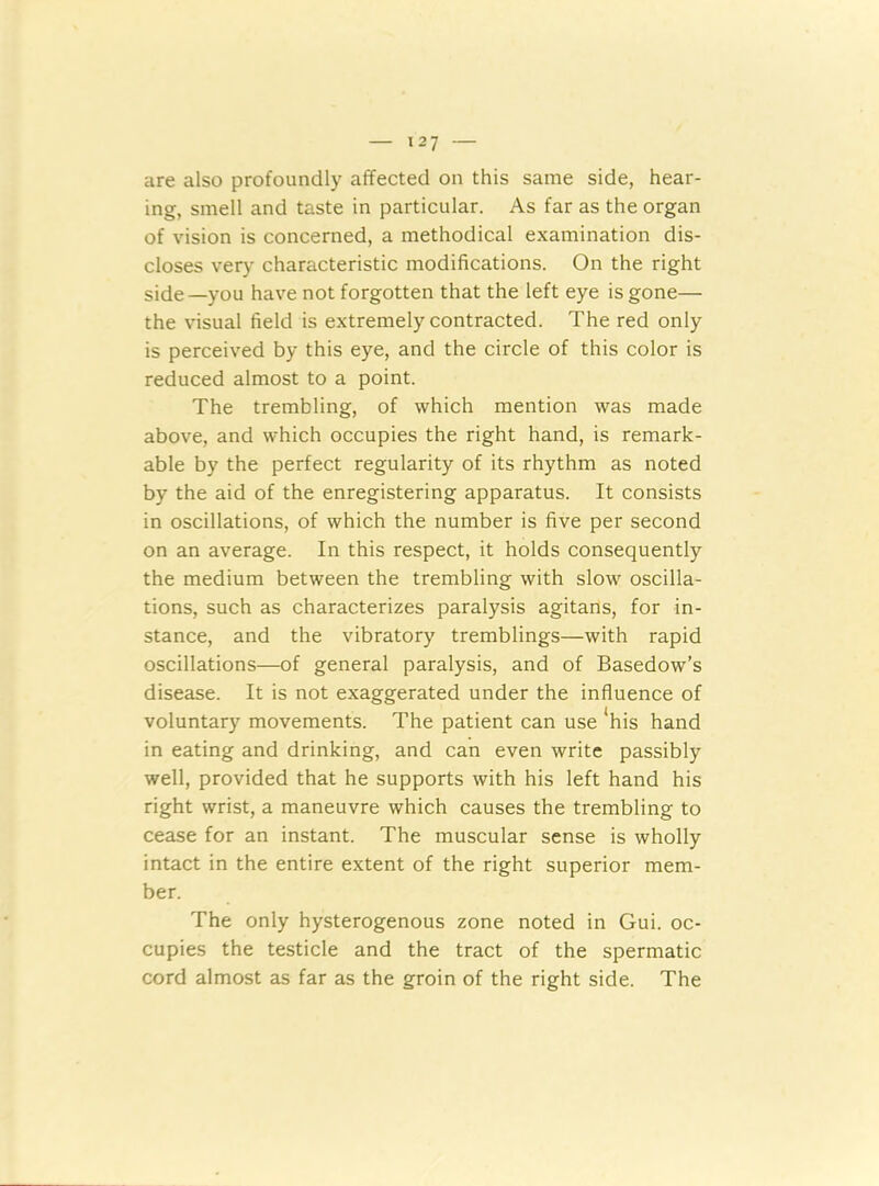 are also profoundly affected on this same side, hear- ing, smell and taste in particular. As far as the organ of vision is concerned, a methodical examination dis- closes very characteristic modifications. On the right side—you have not forgotten that the left eye is gone— the visual field is extremely contracted. The red only is perceived by this eye, and the circle of this color is reduced almost to a point. The trembling, of which mention was made above, and which occupies the right hand, is remark- able by the perfect regularity of its rhythm as noted by the aid of the enregistering apparatus. It consists in oscillations, of which the number is five per second on an average. In this respect, it holds consequently the medium between the trembling with slow oscilla- tions, such as characterizes paralysis agitans, for in- stance, and the vibratory tremblings—with rapid oscillations—of general paralysis, and of Basedow’s disease. It is not exaggerated under the influence of voluntary movements. The patient can use 'his hand in eating and drinking, and can even write passibly well, provided that he supports with his left hand his right wrist, a maneuvre which causes the trembling to cease for an instant. The muscular sense is wholly intact in the entire extent of the right superior mem- ber. The only hysterogenous zone noted in Gui. oc- cupies the testicle and the tract of the spermatic cord almost as far as the groin of the right side. The