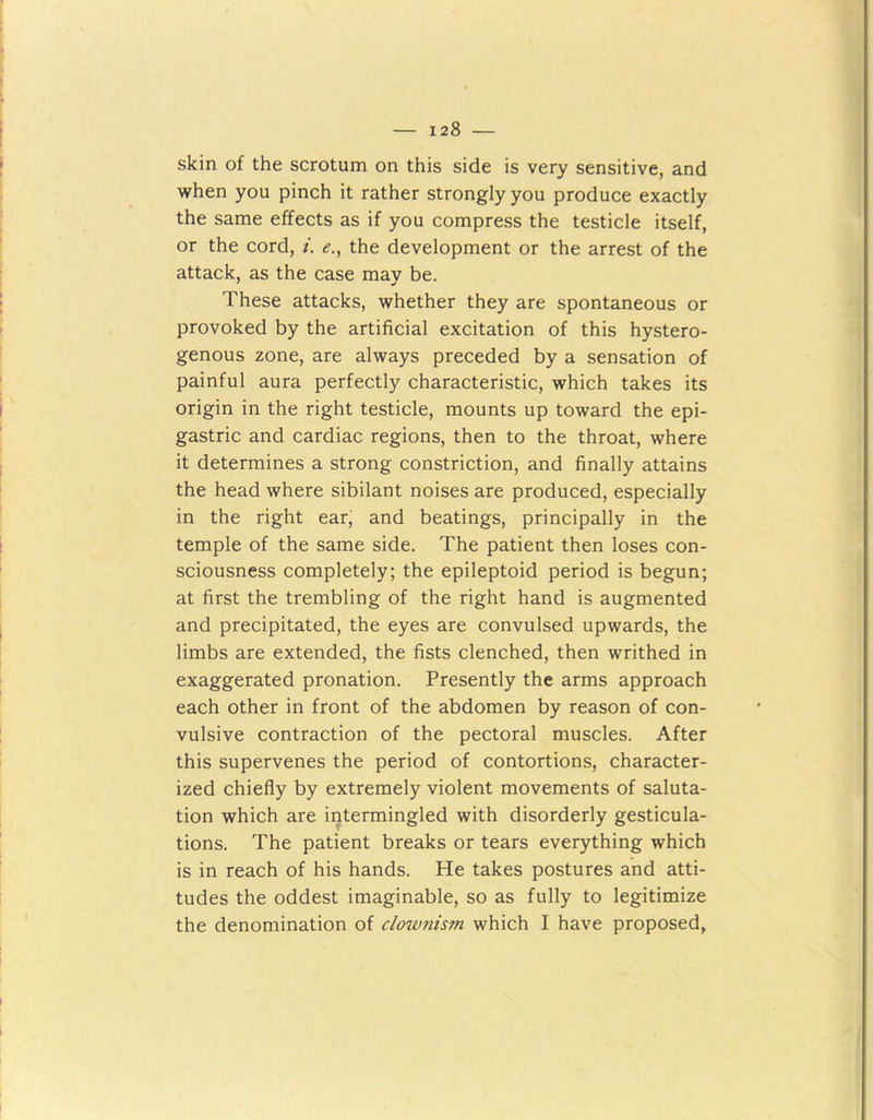 skin of the scrotum on this side is very sensitive, and when you pinch it rather strongly you produce exactly the same effects as if you compress the testicle itself, or the cord, i. e., the development or the arrest of the attack, as the case may be. These attacks, whether they are spontaneous or provoked by the artificial excitation of this hystero- genous zone, are always preceded by a sensation of painful aura perfectly characteristic, which takes its origin in the right testicle, mounts up toward the epi- gastric and cardiac regions, then to the throat, where it determines a strong constriction, and finally attains the head where sibilant noises are produced, especially in the right ear, and beatings, principally in the temple of the same side. The patient then loses con- sciousness completely; the epileptoid period is begun; at first the trembling of the right hand is augmented and precipitated, the eyes are convulsed upwards, the limbs are extended, the fists clenched, then writhed in exaggerated pronation. Presently the arms approach each other in front of the abdomen by reason of con- vulsive contraction of the pectoral muscles. After this supervenes the period of contortions, character- ized chiefly by extremely violent movements of saluta- tion which are intermingled with disorderly gesticula- tions. The patient breaks or tears everything which is in reach of his hands. He takes postures and atti- tudes the oddest imaginable, so as fully to legitimize the denomination of clownism which I have proposed,