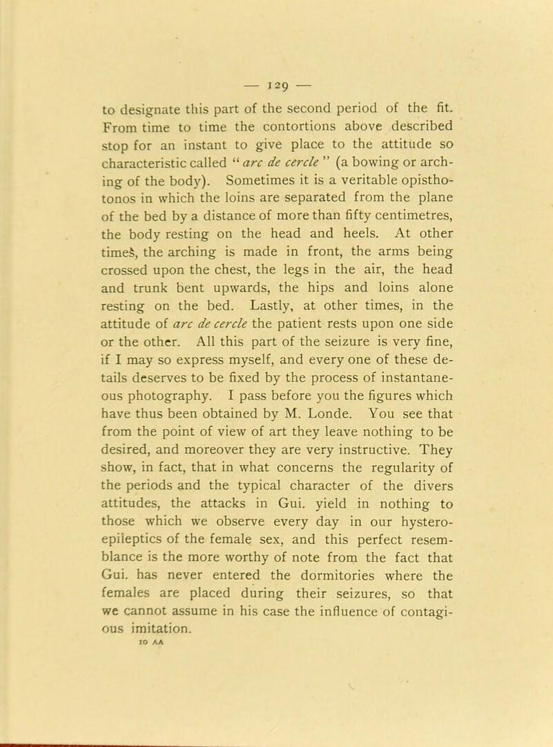 to designate this part of the second period of the fit. From time to time the contortions above described stop for an instant to give place to the attitude so characteristic called “ arc de cercle ” (a bowing or arch- ing of the body). Sometimes it is a veritable opistho- tonos in which the loins are separated from the plane of the bed by a distance of more than fifty centimetres, the body resting on the head and heels. At other time§, the arching is made in front, the arms being crossed upon the chest, the legs in the air, the head and trunk bent upwards, the hips and loins alone resting on the bed. Lastly, at other times, in the attitude of arc de cercle the patient rests upon one side or the other. All this part of the seizure is very fine, if I may so express myself, and every one of these de- tails deserves to be fixed by the process of instantane- ous photography. I pass before you the figures which have thus been obtained by M. Londe. You see that from the point of view of art they leave nothing to be desired, and moreover they are very instructive. They show, in fact, that in what concerns the regularity of the periods and the typical character of the divers attitudes, the attacks in Gui. yield in nothing to those which we observe every day in our hystero- epiieptics of the female sex, and this perfect resem- blance is the more worthy of note from the fact that Gui. has never entered the dormitories where the females are placed during their seizures, so that we cannot assume in his case the influence of contagi- ous imitation. IO AA