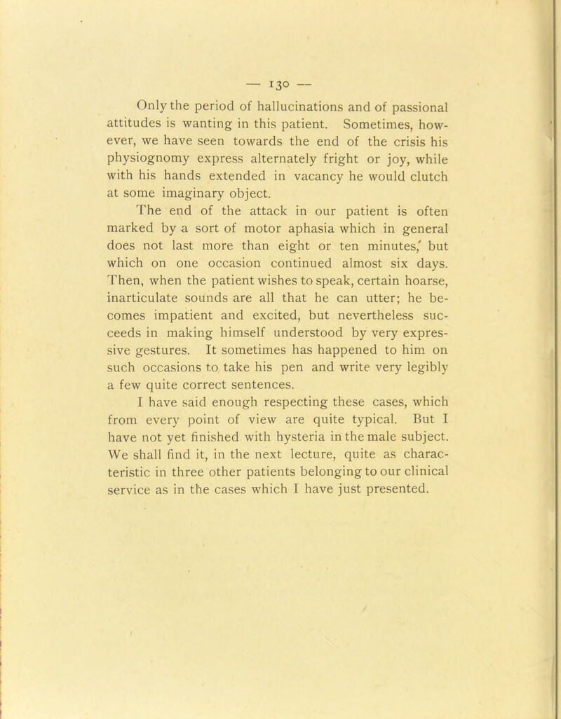 — i3° — Only the period of hallucinations and of passional attitudes is wanting in this patient. Sometimes, how- ever, we have seen towards the end of the crisis his physiognomy express alternately fright or joy, while with his hands extended in vacancy he would clutch at some imaginary object. The end of the attack in our patient is often marked by a sort of motor aphasia which in general does not last more than eight or ten minutes,' but which on one occasion continued almost six days. Then, when the patient wishes to speak, certain hoarse, inarticulate sounds are all that he can utter; he be- comes impatient and excited, but nevertheless suc- ceeds in making himself understood by very expres- sive gestures. It sometimes has happened to him on such occasions to take his pen and write very legibly a few quite correct sentences. I have said enough respecting these cases, which from every point of view are quite typical. But I have not yet finished with hysteria in the male subject. We shall find it, in the next lecture, quite as charac- teristic in three other patients belonging to our clinical service as in the cases which I have just presented.