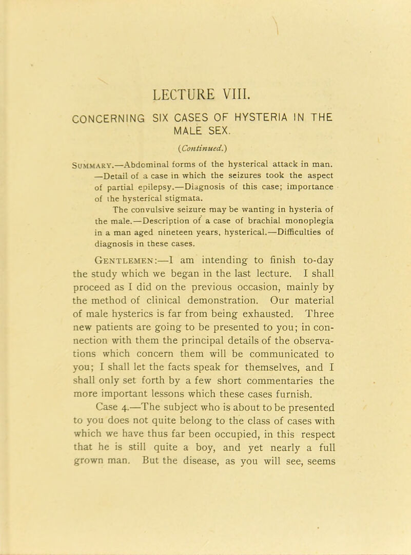 LECTURE VIII. CONCERNING SIX CASES OF HYSTERIA IN THE MALE SEX. {Continued.) Summary.—Abdominal forms of the hysterical attack in man. —Detail of a case in which the seizures took the aspect of partial epilepsy.—Diagnosis of this case; importance of the hysterical stigmata. The convulsive seizure maybe wanting in hysteria of the male.—Description of a case of brachial monoplegia in a man aged nineteen years, hysterical.—Difficulties of diagnosis in these cases. Gentlemen:—1 am intending to finish to-day the study which we began in the last lecture. I shall proceed as I did on the previous occasion, mainly by the method of clinical demonstration. Our material of male hysterics is far from being exhausted. Three new patients are going to be presented to you; in con- nection with them the principal details of the observa- tions which concern them will be communicated to you; I shall let the facts speak for themselves, and I shall only set forth by a few short commentaries the more important lessons which these cases furnish. Case 4.—The subject who is about to be presented to you does not quite belong to the class of cases with which we have thus far been occupied, in this respect that he is still quite a boy, and yet nearly a full grown man. But the disease, as you will see, seems