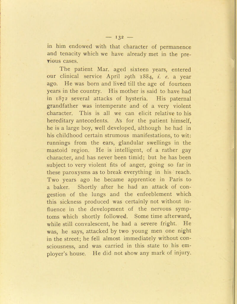 in him endowed with that character of permanence and tenacity which we have already met in the pre- vious cases. The patient Mar. aged sixteen years, entered our clinical service April 29th 1884, i. e. a year ago. He was born and lived till the age of fourteen years in the country. His mother is said to have had in 1872 several attacks of hysteria. His paternal grandfather was intemperate and of a very violent character. This is all we can elicit relative to his hereditary antecedents. A's for the patient himself, he is a large boy, well developed, although he had in his childhood certain strumous manifestations, to wit: runnings from the ears, glandular swellings in the mastoid region. He is intelligent, of a rather gay character, and has never been timid; but he has been subject to very violent fits of anger, going so far in these paroxysms as to break everything in his reach. Two years ago he became apprentice in Paris to a baker. Shortly after he had an attack of con- gestion of the lungs and the enfeeblement which this sickness produced was certainly not without in- fluence in the development of the nervous symp- toms which shortly followed. Some time afterward, while still convalescent, he had a severe fright. He was, he says, attacked by two young men one night in the street; he fell almost immediately without con- sciousness, and was carried in this state to his em- ployer’s house. He did not show any mark of injury.