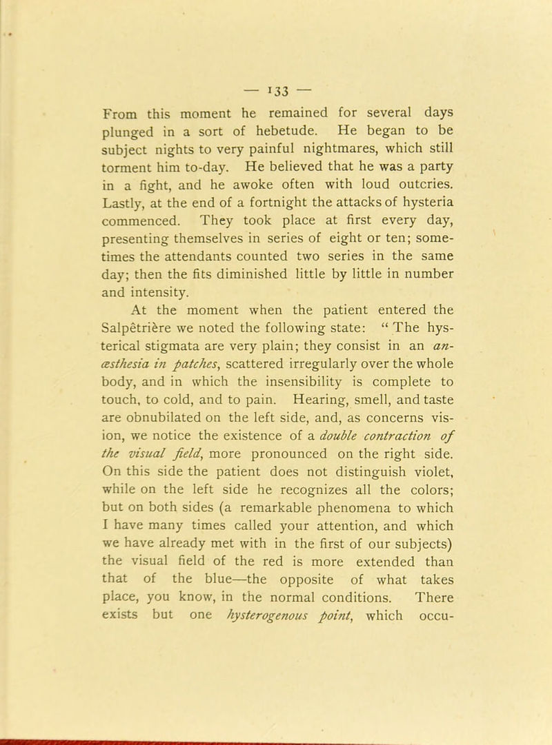 From this moment he remained for several days plunged in a sort of hebetude. He began to be subject nights to very painful nightmares, which still torment him to-day. He believed that he was a party in a fight, and he awoke often with loud outcries. Lastly, at the end of a fortnight the attacks of hysteria commenced. They took place at first every day, presenting themselves in series of eight or ten; some- times the attendants counted two series in the same day; then the fits diminished little by little in number and intensity. At the moment when the patient entered the Salpetriere we noted the following state: “ The hys- terical stigmata are very plain; they consist in an an- esthesia in patches, scattered irregularly over the whole body, and in which the insensibility is complete to touch, to cold, and to pain. Hearing, smell, and taste are obnubilated on the left side, and, as concerns vis- ion, we notice the existence of a double contraction of the visual field, more pronounced on the right side. On this side the patient does not distinguish violet, while on the left side he recognizes all the colors; but on both sides (a remarkable phenomena to which I have many times called your attention, and which we have already met with in the first of our subjects) the visual field of the red is more extended than that of the blue—the opposite of what takes place, you know, in the normal conditions. There exists but one hysterogenous point, which occu-