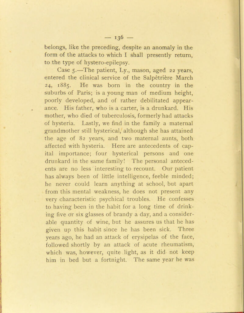 belongs, like the preceding, despite an anomaly in the form of the attacks to which I shall presently return, to the type of hystero-epilepsy. Case 5.—The patient, Ly., mason, aged 22 years, entered the clinical service of the Salpetriere March 24, 1885. He was born in the country in the suburbs of Paris; is a young man of medium height, poorly developed, and of rather debilitated appear- ance. His father, who is a carter, is a drunkard. His mother, who died of tuberculosis, formerly had attacks of hysteria. Lastly, we find in the family a maternal grandmother still hysterical, although she has attained the age of 82 years, and two maternal aunts, both affected with hysteria. Here are antecedents of cap- ital importance; four hysterical persons and one drunkard in the same family! The personal anteced- ents are no less interesting to recount. Our patient has always been of little intelligence, feeble minded; he never could learn anything at school, but apart from this mental weakness, he does not present any very characteristic psychical troubles. He confesses to having been in the habit for a long time of drink- ing five or six glasses of brandy a day, and a consider- able quantity of wine, but he assures us that he has given up this habit since he has been sick. Three years ago, he had an attack of erysipelas of the face, followed shortly by an attack of acute rheumatism, which was, however, quite light, as it did not keep him in bed but a fortnight. The same year he was