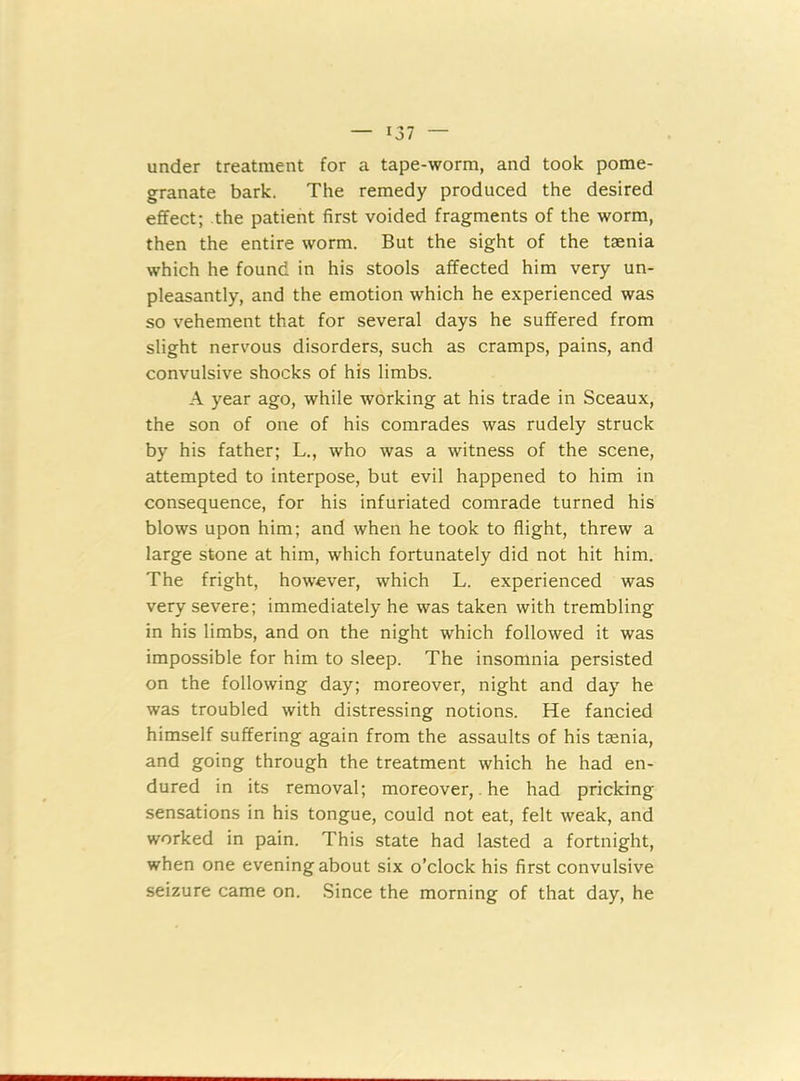 under treatment for a tape-worm, and took pome- granate bark. The remedy produced the desired effect; the patient first voided fragments of the worm, then the entire worm. But the sight of the taenia which he found in his stools affected him very un- pleasantly, and the emotion which he experienced was so vehement that for several days he suffered from slight nervous disorders, such as cramps, pains, and convulsive shocks of his limbs. A year ago, while working at his trade in Sceaux, the son of one of his comrades was rudely struck by his father; L., who was a witness of the scene, attempted to interpose, but evil happened to him in consequence, for his infuriated comrade turned his blows upon him; and when he took to flight, threw a large stone at him, which fortunately did not hit him. The fright, however, which L. experienced was very severe; immediately he was taken with trembling in his limbs, and on the night which followed it was impossible for him to sleep. The insomnia persisted on the following day; moreover, night and day he was troubled with distressing notions. He fancied himself suffering again from the assaults of his taenia, and going through the treatment which he had en- dured in its removal; moreover, he had pricking sensations in his tongue, could not eat, felt weak, and worked in pain. This state had lasted a fortnight, when one evening about six o’clock his first convulsive seizure came on. Since the morning of that day, he