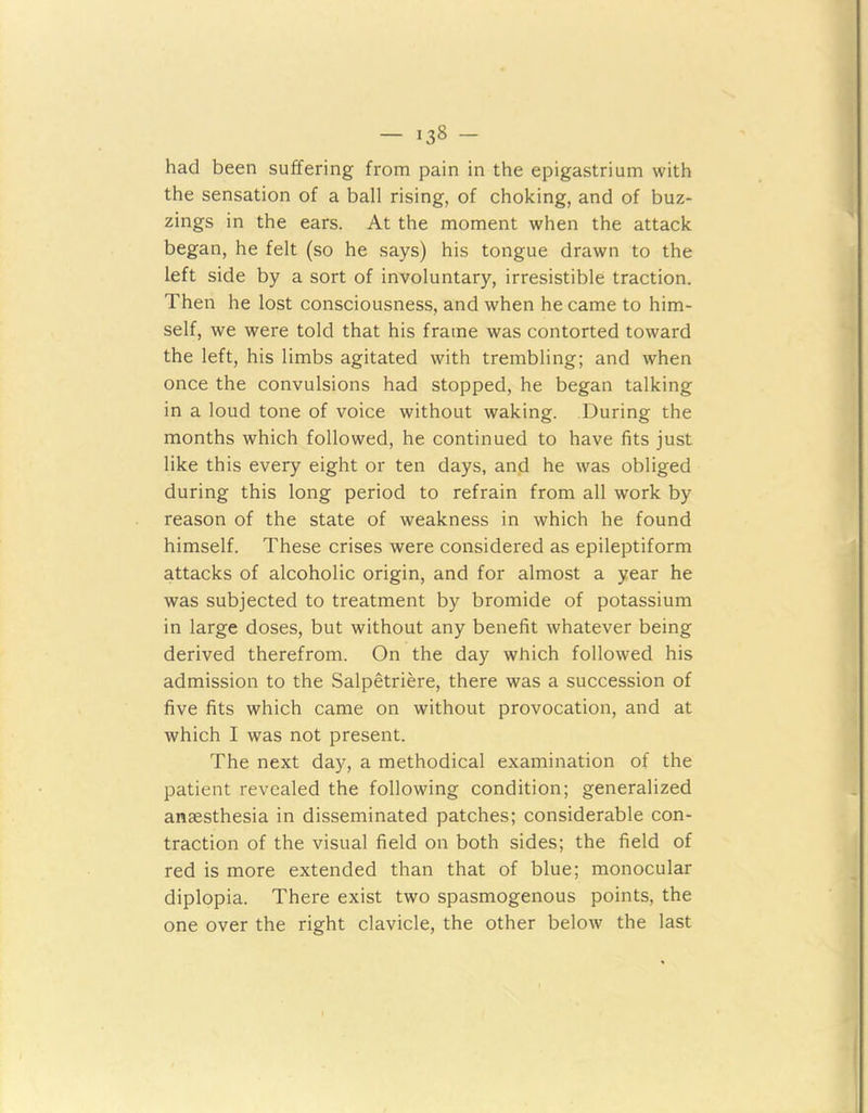 had been suffering from pain in the epigastrium with the sensation of a ball rising, of choking, and of buz- zings in the ears. At the moment when the attack began, he felt (so he says) his tongue drawn to the left side by a sort of involuntary, irresistible traction. Then he lost consciousness, and when he came to him- self, we were told that his frame was contorted toward the left, his limbs agitated with trembling; and when once the convulsions had stopped, he began talking in a loud tone of voice without waking. During the months which followed, he continued to have fits just like this every eight or ten days, and he was obliged during this long period to refrain from all work by- reason of the state of weakness in which he found himself. These crises were considered as epileptiform attacks of alcoholic origin, and for almost a year he was subjected to treatment by bromide of potassium in large doses, but without any benefit whatever being derived therefrom. On the day which followed his admission to the Salpetriere, there was a succession of five fits which came on without provocation, and at which I was not present. The next day, a methodical examination of the patient revealed the following condition; generalized anaesthesia in disseminated patches; considerable con- traction of the visual field on both sides; the field of red is more extended than that of blue; monocular diplopia. There exist two spasmogenous points, the one over the right clavicle, the other below the last