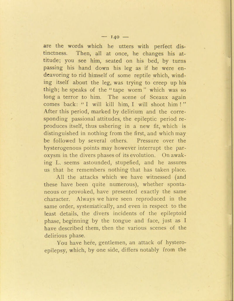 are the words which he utters with perfect dis- tinctness. Then, all at once, he changes his at- titude; you see him, seated on his bed, by turns passing his hand down his leg as if he were en- deavoring to rid himself of some reptile which, wind- ing itself about the leg, was trying to creep up his thigh; he speaks of the “tape worm” which was so long a terror to him. The scene of Sceaux again comes back: “ I will kill him, I will shoot him ! ” After this period, marked by delirium and the corre- sponding passional attitudes, the epileptic period re- produces itself, thus ushering in a new fit, which is distinguished in nothing from the first, and which may be followed by several others. Pressure over the hysterogenous points may however interrupt the par- oxysm in the divers phases of its evolution. On awak- ing L. seems astounded, stupefied, and he assures us that he remembers nothing that has taken place. All the attacks which we have witnessed (and these have been quite numerous), whether sponta- neous or provoked, have presented exactly the same character. Always we have seen reproduced in the same order, systematically, and even in respect to the least details, the divers incidents of the epileptoid phase, beginning by the tongue and face, just as I have described them, then the various scenes of the delirious phase. You have here, gentlemen, an attack of hystero- epilepsy, which, by one side, differs notably from the